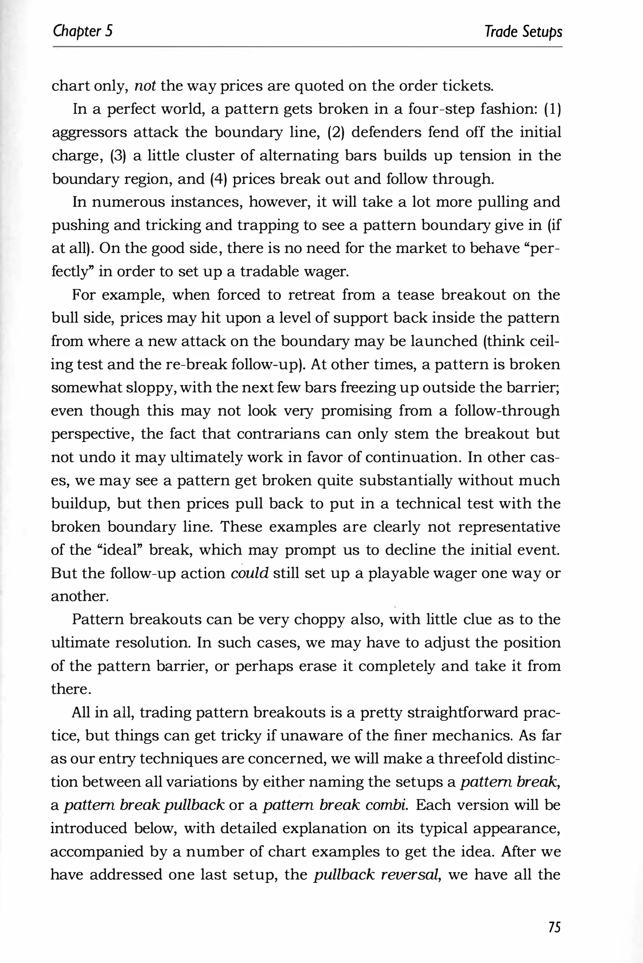 Chapter 5 Trade Setups
chart only, not the way prices are quoted on the order tickets.
In a perfect world, a pattern gets broken in a four-step fashion: (1)
aggressors attack the boundary line, (2) defenders fend off the initial
charge, (3) a little cluster of alternating bars builds up tension in the
boundary region, and (4) prices break out and follow through.
In numerous instances, however, it will take a lot more pulling and
pushing and tricking and trapping to see a pattern boundary give in (if
at all). On the good side, there is no need for the market to behave "per­
fectly" in order to set up a tradable wager.
For example, when forced to retreat from a tease breakout on the
bull side, prices may hit upon a level of support back inside the pattern
from where a new attack on the boundary may be launched (think ceil­
ing test and the re-break follow-up). At other times, a pattern is broken
somewhat sloppy, with the next few bars freezing up outside the barrier;
even though this may not look very promising from a follow-through
perspective, the fact that contrarians can only stem the breakout but
not undo it may ultimately work in favor of continuation. In other cas­
es, we may see a pattern get broken quite substantially without much
buildup, but then prices pull back to put in a technical test with the
broken boundary line. These examples are clearly not representative
of the "ideal" break, which may prompt us to decline the initial event.
But the follow-up action could still set up a playable wager one way or
another.
Pattern breakouts can be very choppy also, with little clue as to the
ultimate resolution. In such cases, we may have to adjust the position
of the pattern barrier, or perhaps erase it completely and take it from
there.
All in all, trading pattern breakouts is a pretty straightforward prac­
tice, but things can get tricky if unaware of the finer mechanics. As far
as our entry techniques are concerned, we will make a threefold distinc­
tion between all variations by either naming the setups a pattern break,
a pattern break pullback or a pattern break combi. Each version will be
introduced below, with detailed explanation on its typical appearance,
accompanied by a number of chart examples to get the idea. Mter we
have addressed one last setup, the pullback reversal, we have all the
75
 