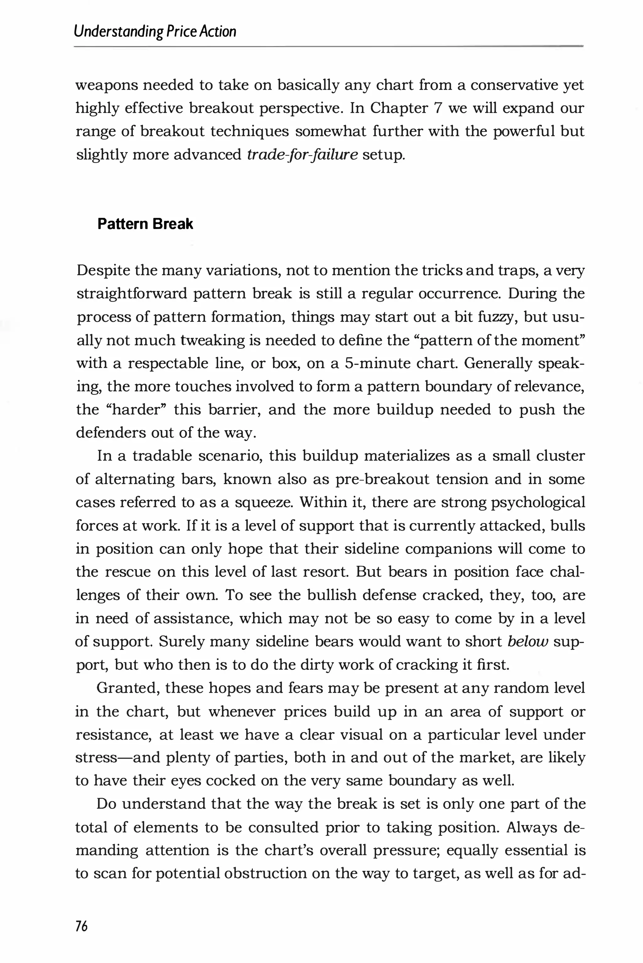 UnderstandingPriceAction
weapons needed to take on basically any chart from a conservative yet
highly effective breakout perspective. In Chapter 7 we will expand our
range of breakout techniques somewhat further with the powerful but
slightly more advanced trade-f
or-f
ailure setup.
Pattern Break
Despite the many variations, not to mention the tricks and traps, a very
straightforward pattern break is still a regular occurrence. During the
process of pattern formation, things may start out a bit fuzzy, but usu­
ally not much tweaking is needed to define the "pattern ofthe moment"
with a respectable line, or box, on a 5-minute chart. Generally speak­
ing, the more touches involved to form a pattern boundary of relevance,
the "harder" this barrier, and the more buildup needed to push the
defenders out of the way.
In a tradable scenario, this buildup materializes as a small cluster
of alternating bars, known also as pre-breakout tension and in some
cases referred to as a squeeze. Within it, there are strong psychological
forces at work. If it is a level of support that is currently attacked, bulls
in position can only hope that their sideline companions will come to
the rescue on this level of last resort. But bears in position face chal­
lenges of their own. To see the bullish defense cracked, they, too, are
in need of assistance, which may not be so easy to come by in a level
of support. Surely many sideline bears would want to short below sup­
port, but who then is to do the dirty work of cracking it first.
Granted, these hopes and fears may be present at any random level
in the chart, but whenever prices build up in an area of support or
resistance, at least we have a clear visual on a particular level under
stress-and plenty of parties, both in and out of the market, are likely
to have their eyes cocked on the very same boundary as well.
Do understand that the way the break is set is only one part of the
total of elements to be consulted prior to taking position. Always de­
manding attention is the chart's overall pressure; equally essential is
to scan for potential obstruction on the way to target, as well as for ad-
76
 