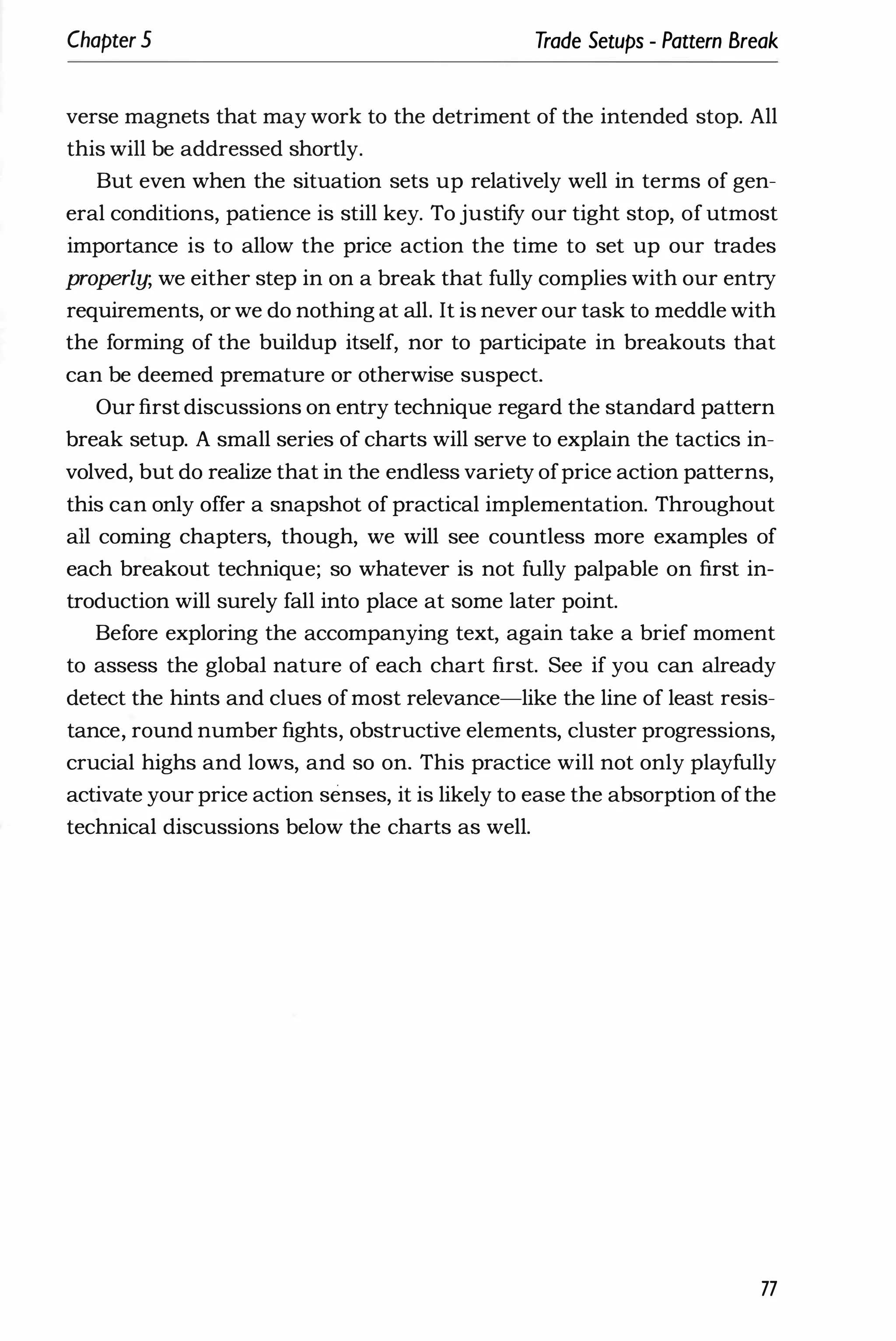 Chapter 5 Trade Setups - Pattern Break
verse magnets that may work to the detriment of the intended stop. All
this will be addressed shortly.
But even when the situation sets up relatively well in terms of gen­
eral conditions, patience is still key. To justify our tight stop, of utmost
importance is to allow the price action the time to set up our trades
properly; we either step in on a break that fully complies with our entry
requirements, or we do nothing at all. It is never our task to meddle with
the forming of the buildup itself, nor to participate in breakouts that
can be deemed premature or otherwise suspect.
Our first discussions on entry technique regard the standard pattern
break setup. A small series of charts will serve to explain the tactics in­
volved, but do realize that in the endless variety ofprice action patterns,
this can only offer a snapshot of practical implementation. Throughout
all coming chapters, though, we will see countless more examples of
each breakout technique; so whatever is not fully palpable on first in­
troduction will surely fall into place at some later point.
Before exploring the accompanying text, again take a brief moment
to assess the global nature of each chart first. See if you can already
detect the hints and clues ofmost relevance-like the line of least resis­
tance, round number fights, obstructive elements, cluster progressions,
crucial highs and lows, and so on. This practice will not only playfully
activate your price action senses, it is likely to ease the absorption ofthe
technical discussions below the charts as well.
77
 