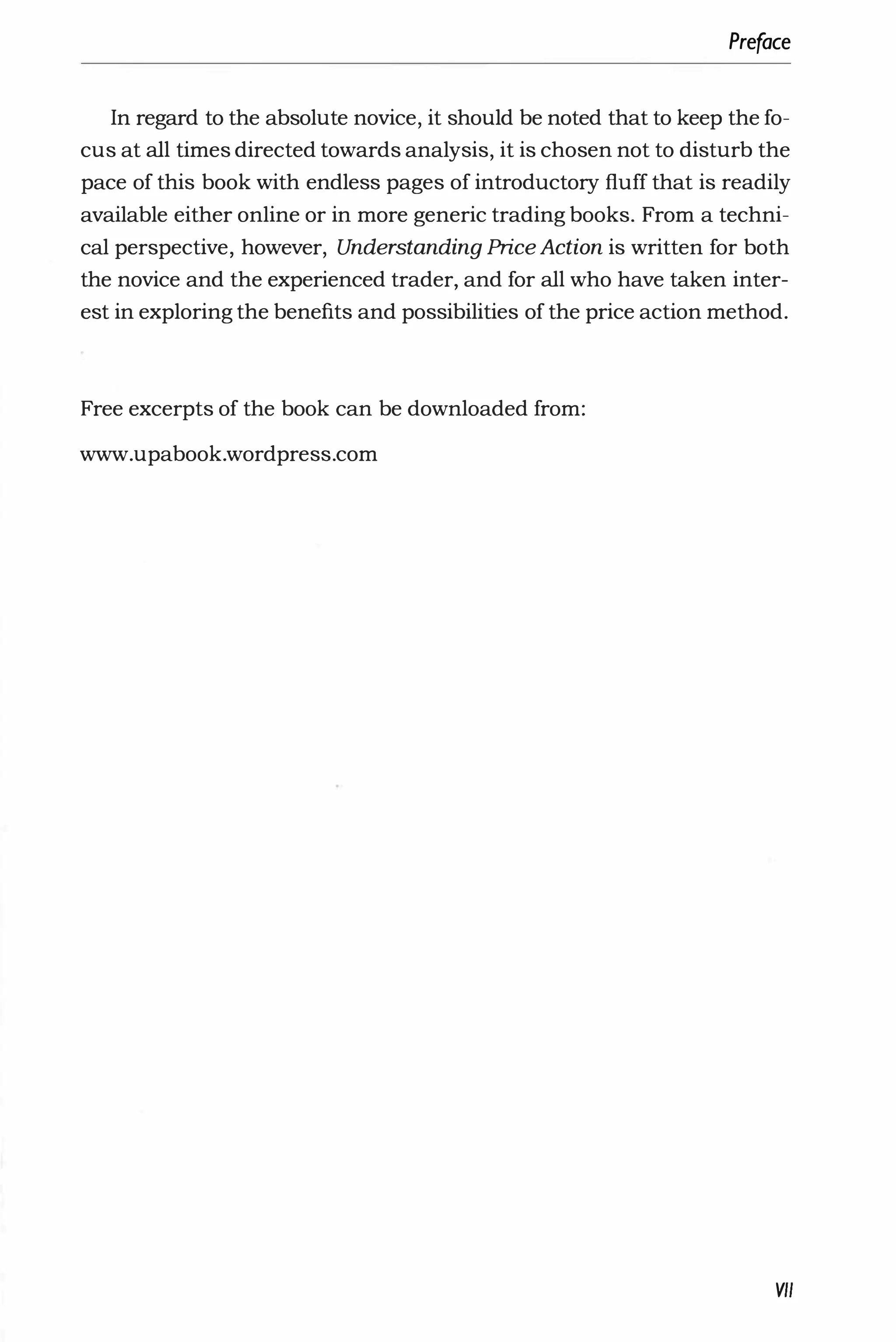 Preface
In regard to the absolute novice, it should be noted that to keep the fo­
cus at all times directed towards analysis, it is chosen not to disturb the
pace of this book with endless pages of introductory fluff that is readily
available either online or in more generic trading books. From a techni­
cal perspective, however, Understanding Price Action is written for both
the novice and the experienced trader, and for all who have taken inter­
est in exploring the benefits and possibilities of the price action method.
Free excerpts of the book can be downloaded from:
www.upabook.wordpress.com
VII
 