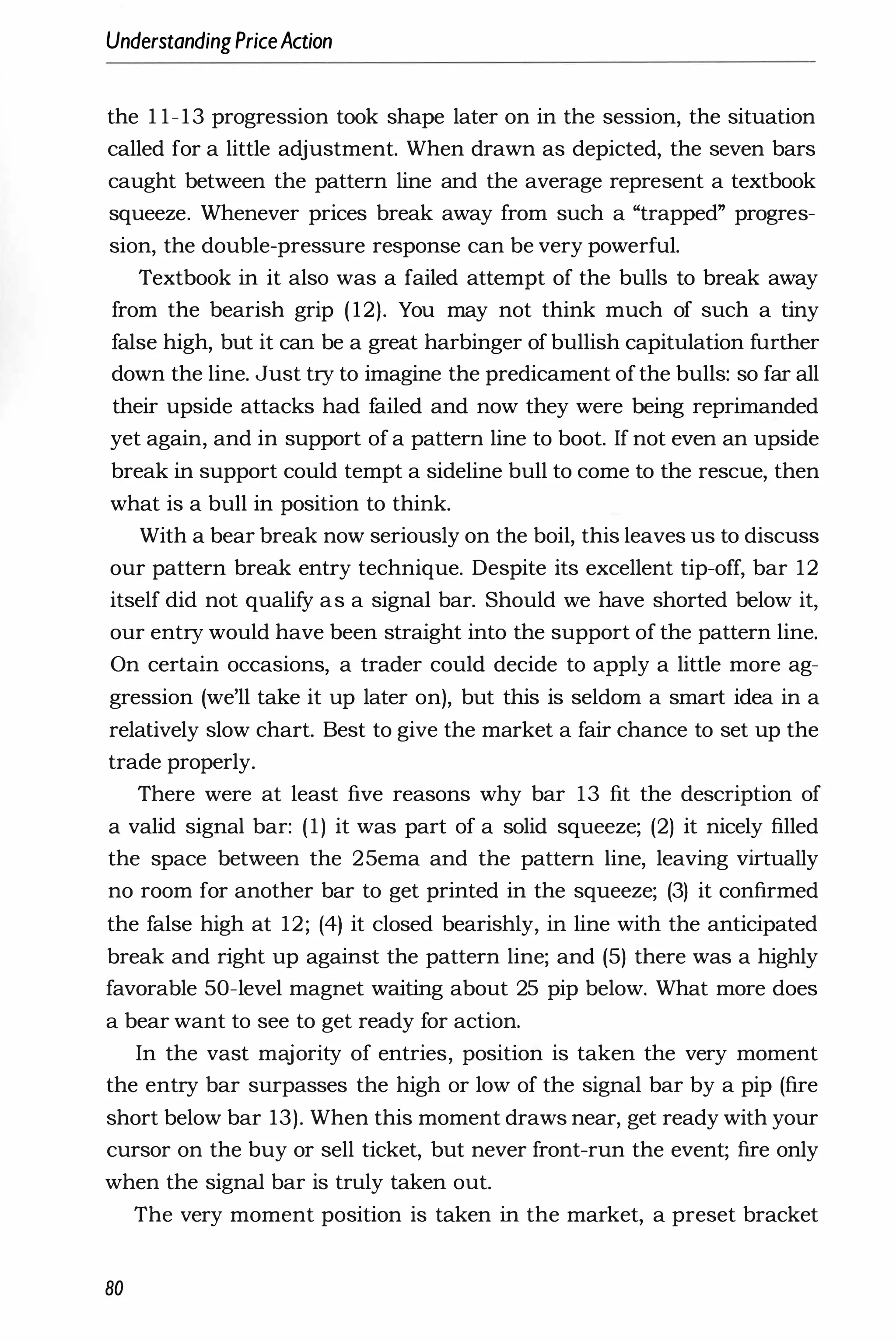 UnderstandingPriceAction
the 1 1-13 progression took shape later on in the session, the situation
called for a little adjustment. When drawn as depicted, the seven bars
caught between the pattern line and the average represent a textbook
squeeze. Whenever prices break away from such a "trapped" progres­
sion, the double-pressure response can be very powerful.
Textbook in it also was a failed attempt of the bulls to break away
from the bearish grip ( 12). You may not think much of such a tiny
false high, but it can be a great harbinger of bullish capitulation further
down the line. Just try to imagine the predicament ofthe bulls: so far all
their upside attacks had failed and now they were being reprimanded
yet again, and in support of a pattern line to boot. If not even an upside
break in support could tempt a sideline bull to come to the rescue, then
what is a bull in position to think.
With a bear break now seriously on the boil, this leaves us to discuss
our pattern break entry technique. Despite its excellent tip-off, bar 12
itself did not qualify as a signal bar. Should we have shorted below it,
our entry would have been straight into the support of the pattern line.
On certain occasions, a trader could decide to apply a little more ag­
gression (we'll take it up later on), but this is seldom a smart idea in a
relatively slow chart. Best to give the market a fair chance to set up the
trade properly.
There were at least five reasons why bar 13 fit the description of
a valid signal bar: (1) it was part of a solid squeeze; (2) it nicely filled
the space between the 25ema and the pattern line, leaving virtually
no room for another bar to get printed in the squeeze; (3) it confirmed
the false high at 12; (4) it closed bearishly, in line with the anticipated
break and right up against the pattern line; and (5) there was a highly
favorable 50-level magnet waiting about 25 pip below. What more does
a bear want to see to get ready for action.
In the vast majority of entries, position is taken the very moment
the entry bar surpasses the high or low of the signal bar by a pip (fire
short below bar 13). When this moment draws near, get ready with your
cursor on the buy or sell ticket, but never front-run the event; fire only
when the signal bar is truly taken out.
The very moment position is taken in the market, a preset bracket
80
 