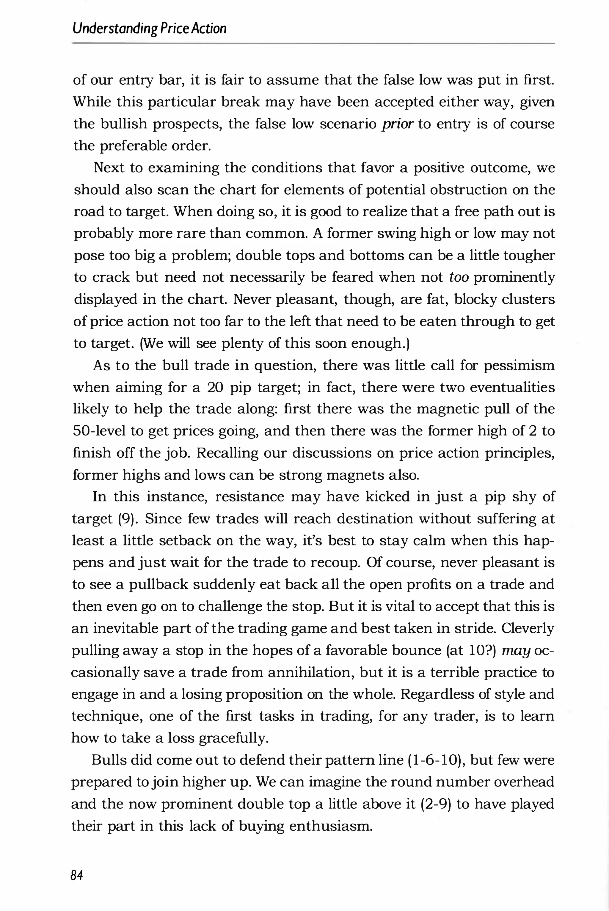 UnderstandingPriceAction
of our entry bar, it is fair to assume that the false low was put in first.
While this particular break may have been accepted either way, given
the bullish prospects, the false low scenario prior to entry is of course
the preferable order.
Next to examining the conditions that favor a positive outcome, we
should also scan the chart for elements of potential obstruction on the
road to target. When doing so, it is good to realize that a free path out is
probably more rare than common. A former swing high or low may not
pose too big a problem; double tops and bottoms can be a little tougher
to crack but need not necessarily be feared when not too prominently
displayed in the chart. Never pleasant, though, are fat, blocky clusters
ofprice action not too far to the left that need to be eaten through to get
to target. (We will see plenty of this soon enough.)
As to the bull trade in question, there was little call for pessimism
when aiming for a 20 pip target; in fact, there were two eventualities
likely to help the trade along: first there was the magnetic pull of the
50-level to get prices going, and then there was the former high of 2 to
finish off the job. Recalling our discussions on price action principles,
former highs and lows can be strong magnets also.
In this instance, resistance may have kicked in just a pip shy of
target (9). Since few trades will reach destination without suffering at
least a little setback on the way, it's best to stay calm when this hap­
pens and just wait for the trade to recoup. Of course, never pleasant is
to see a pullback suddenly eat back all the open profits on a trade and
then even go on to challenge the stop. But it is vital to accept that this is
an inevitable part of the trading game and best taken in stride. Cleverly
pulling away a stop in the hopes of a favorable bounce (at 1O?) may oc­
casionally save a trade from annihilation, but it is a terrible practice to
engage in and a losing proposition on the whole. Regardless of style and
technique, one of the first tasks in trading, for any trader, is to learn
how to take a loss gracefully.
Bulls did come out to defend their pattern line (1-6-10), but few were
prepared tojoin higher up. We can imagine the round number overhead
and the now prominent double top a little above it (2-9) to have played
their part in this lack of buying enthusiasm.
84
 