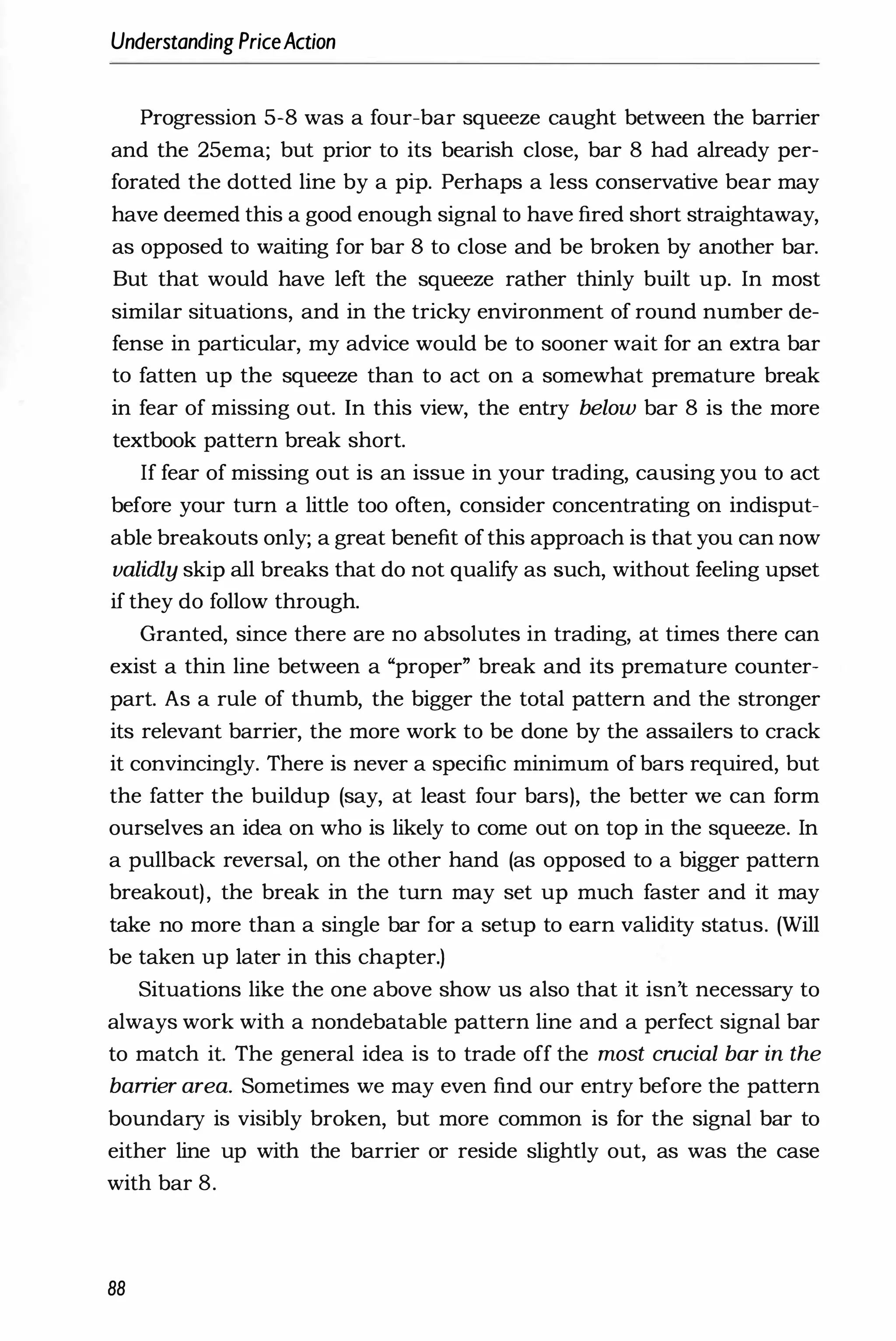 Understanding PriceAction
Progression 5-8 was a four-bar squeeze caught between the barrier
and the 25ema; but prior to its bearish close, bar 8 had already per­
forated the dotted line by a pip. Perhaps a less conservative bear may
have deemed this a good enough signal to have fired short straightaway,
as opposed to waiting for bar 8 to close and be broken by another bar.
But that would have left the squeeze rather thinly built up. In most
similar situations, and in the tricky environment of round number de­
fense in particular, my advice would be to sooner wait for an extra bar
to fatten up the squeeze than to act on a somewhat premature break
in fear of missing out. In this view, the entry below bar 8 is the more
textbook pattern break short.
If fear of missing out is an issue in your trading, causing you to act
before your turn a little too often, consider concentrating on indisput­
able breakouts only; a great benefit ofthis approach is that you can now
validly skip all breaks that do not qualify as such, without feeling upset
if they do follow through.
Granted, since there are no absolutes in trading, at times there can
exist a thin line between a "proper" break and its premature counter­
part. As a rule of thumb, the bigger the total pattern and the stronger
its relevant barrier, the more work to be done by the assailers to crack
it convincingly. There is never a specific minimum of bars required, but
the fatter the buildup (say, at least four bars), the better we can form
ourselves an idea on who is likely to come out on top in the squeeze. In
a pullback reversal, on the other hand (as opposed to a bigger pattern
breakout), the break in the turn may set up much faster and it may
take no more than a single bar for a setup to earn validity status. (Will
be taken up later in this chapter.)
Situations like the one above show us also that it isn't necessary to
always work with a nondebatable pattern line and a perfect signal bar
to match it. The general idea is to trade off the most cmcial bar in the
barrier area. Sometimes we may even find our entry before the pattern
boundary is visibly broken, but more common is for the signal bar to
either line up with the barrier or reside slightly out, as was the case
with bar 8.
88
 