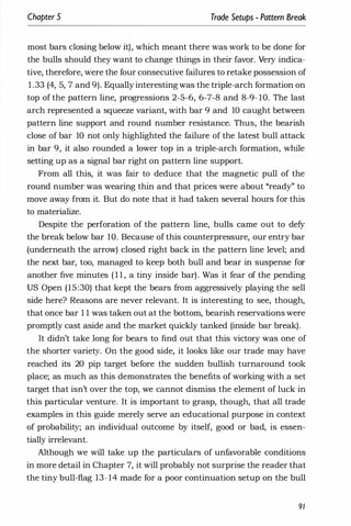 Chapter 5 Trade Setups - Pattern Break
most bars closing below it), which meant there was work to be done for
the bulls should they want to change things in their favor. Very indica­
tive, therefore, were the four consecutive failures to retake possession of
1 .33 (4, 5, 7 and 9). Equally interesting was the triple-arch formation on
top of the pattern line, progressions 2-5-6, 6-7-8 and 8-9- 10. The last
arch represented a squeeze variant, with bar 9 and 10 caught between
pattern line support and round number resistance. Thus, the bearish
close of bar 10 not only highlighted the failure of the latest bull attack
in bar 9, it also rounded a lower top in a triple-arch formation, while
setting up as a signal bar right on pattern line support.
From all this, it was fair to deduce that the magnetic pull of the
round number was wearing thin and that prices were about "ready" to
move away from it. But do note that it had taken several hours for this
to materialize.
Despite the perforation of the pattern line, bulls came out to defy
the break below bar 10. Because of this counterpressure, our entry bar
(underneath the arrow) closed right back in the pattern line level; and
the next bar, too, managed to keep both bull and bear in suspense for
another five minutes ( 1 1 , a tiny inside bar). Was it fear of the pending
US Open (15:30) that kept the bears from aggressively playing the sell
side here? Reasons are never relevant. It is interesting to see, though,
that once bar 1 1 was taken out at the bottom, bearish reservations were
promptly cast aside and the market quickly tanked (inside bar break).
It didn't take long for bears to find out that this victory was one of
the shorter variety. On the good side, it looks like our trade may have
reached its 20 pip target before the sudden bullish turnaround took
place; as much as this demonstrates the benefits of working with a set
target that isn't over the top, we cannot dismiss the element of luck in
this particular venture. It is important to grasp, though, that all trade
examples in this guide merely serve an educational purpose in context
of probability; an individual outcome by itself, good or bad, is essen­
tially irrelevant.
Although we will take up the particulars of unfavorable conditions
in more detail in Chapter 7, it will probably not surprise the reader that
the tiny bull-flag 13- 14 made for a poor continuation setup on the bull
91
 