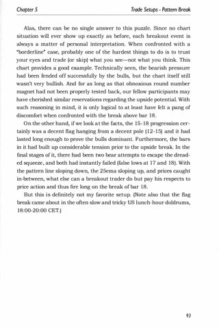 Chapter 5 Trade Setups - Pattern Break
Alas, there can be no single answer to this puzzle. Since no chart
situation will ever show up exactly as before, each breakout event is
always a matter of personal interpretation. When confronted with a
"borderline" case, probably one of the hardest things to do is to trust
your eyes and trade (or skip) what you see-not what you think. This
chart provides a good example. Technically seen, the bearish pressure
had been fended off successfully by the bulls, but the chart itself still
wasn't very bullish. And for as long as that obnoxious round number
magnet had not been properly tested back, our fellow participants may
have cherished similar reservations regarding the upside potential. With
such reasoning in mind, it is only logical to at least have felt a pang of
discomfort when confronted with the break above bar 18.
On the other hand, ifwe look at the facts, the 15- 18 progression cer­
tainly was a decent flag hanging from a decent pole (12-15) and it had
lasted long enough to prove the bulls dominant. Furthermore, the bars
in it had built up considerable tension prior to the upside break. In the
final stages of it, there had been two bear attempts to escape the dread­
ed squeeze, and both had instantly failed (false lows at 17 and 18). With
the pattern line sloping down, the 25ema sloping up, and prices caught
in-between, what else can a breakout trader do but pay his respects to
price action and thus fire long on the break of bar 18.
But this is definitely not my favorite setup. (Note also that the flag
break came about in the often slow and tricky US lunch-hour doldrums,
18:00-20:00 CET.)
93
 