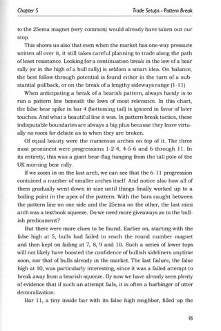 Chapter 5 Trade Setups - Pattern Break
to the 25ema magnet (very common) would already have taken out our
stop.
This shows us also that even when the market has one-way pressure
written all over it, it still takes careful planning to trade along the path
ofleast resistance. Looking for a continuation break in the low ofa bear
rally (or in the high of a bull rally) is seldom a smart idea. On balance,
the best follow-through potential is found either in the turn of a sub­
stantial pullback, or on the break of a lengthy sideways range (1-1 1)
When anticipating a break of a bearish pattern, always handy is to
run a pattern line beneath the lows of most relevance. In this chart,
the false bear spike in bar 4 (bottoming tail) is ignored in favor of later
touches. And what a beautiful line it was. In pattern break tactics, these
indisputable boundaries are always a big plus because they leave virtu­
ally no room for debate as to when they are broken.
Of equal beauty were the numerous arches on top of it. The three
most prominent were progressions 1-2-4, 4-5-6 and 6 through 1 1 . In
its entirety, this was a giant bear-flag hanging from the tall pole of the
UK morning bear rally.
If we zoom in on the last arch, we can see that the 6- 1 1 progression
contained a number of smaller arches itself. And notice also how all of
them gradually went down in size until things finally worked up to a
boiling point in the apex of the pattern. With the bars caught between
the pattern line on one side and the 25ema on the other, the last mini
arch was a textbook squeeze. Do we need more giveaways as to the bull­
ish predicament?
But there were more clues to be found. Earlier on, starting with the
false high at 5, bulls had failed to reach the round number magnet
and then kept on failing at 7, 8, 9 and 10. Such a series of lower tops
will not likely have boosted the confidence of bullish sideliners anytime
soon, nor that of bulls already in the market. The last failure, the false
high at 10, was particularly interesting, since it was a failed attempt to
break away from a bearish squeeze. By now we have already seen plenty
of evidence that if such an attempt fails, it is often a harbinger of utter
demoralization.
Bar 1 1 , a tiny inside bar with its false high neighbor, filled up the
95
 