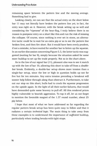 UnderstandingPriceAction
remammg space between the pattern line and the moving average.
Something had to give.
Looking closely, we can see that the actual entry on the short below
bar 1 1 may not literally have broken the pattern line yet; in fact, the
entry was right on it. However, with the break setting up so well and
considering the "ripeness" of the bear-flag, I truly believe there is no
reason to postpone entry on a short like this and run the risk ofmissing
the collapse. Of course, since nothing is ever set in stone, an alterna­
tive tactic could be to wait for an extra pip or so to see the pattern line
broken first, and then fire short. But it would have been overly prudent,
ifnot a mistake, to have waited for another bar to fatten up the squeeze.
In an earlier discussion concerning Figure 5.3, the latter tactic was sug­
gested (waiting for bar 8), simply because the situation asked for some
more buildup to set up the trade properly. Not so in the chart above.
As to the low of our signal bar ( 1 1), pleasant also was to see it match
up with the low of bar 10, allowing this short to take off from a double­
bar break. Evidently, a double-bar setup shows more tension than a
single-bar setup, since the low or high in question holds up not for
five but for ten minutes. Any extra tension preceding a breakout will
sooner help follow-through along than obstruct it. Furthermore, to take
out our stop on this short, bulls had to crack the squeeze progression
on the upside again. In the light of all their earlier failures, that would
have demanded quite some bravery to pull off. All this rendered prices
highly vulnerable to bearish aggression. To top it off, let us not forget
to mention the favorable magnet of the 1.37 round number, about 25
pip below.
I hope that most of what we have addressed so far regarding the
regular pattern break setup has been quite easy to follow and that it
radiates a certain technical logic. The main thing to take away from
these examples is to understand the importance of sufficient buildup,
partiCUlarly when trading breaks with tight stops.
96
 