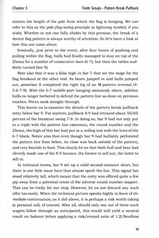 Chapter 5 Trade Setups - Pattern Break Pullback
mimics the length of the pole from which the flag is hanging. We can
refer to this as the pole-flag-swing principle (a lightning symbol, if you
wish). Whether or not one fully abides by this premise, the break of a
decent flag pattern is always worthy of attention. So let's have a look at
how this one came about.
Ironically, just prior to the event, after four hours of pushing and
pulling within the flag, bulls had finally managed to stay on top of the
25ema for a number of consecutive bars (6-7), but then the tables sud­
denly turned (bar 8).
Note also that it was a false high in bar 7 that set the stage for the
flag breakout at the other end. As bears jumped in and bulls jumped
out, powerbar 8 completed the right leg of an M-pattern reversal (4-
5-6-7-8). With the 6-7 middle-part hanging ominously above, sideline
bulls no longer bothered to defend the pattern line as done on previous
touches. Prices sank straight through.
This leaves us to examine the details of the pattern break pullback
entry below bar 9. For starters, pullback 8-9 had retraced about 50/60
percent of the breakout swing 7-8. In doing so, bar 9 had not only put
in a triple with the pattern line extension, the round number and the
25ema, the high of this bar had put in a ceiling test with the lows of the
6-7 block. Notice also that even though bar 9 had bullishly perforated
the pattern line from below, its close was back outside of the pattern,
and very bearish to boot. This clearly let on that both bull and bear had
cleverly made use of the 8-9 bounce, the former to sell out, the latter to
sell in.
In technical terms, bar 9 set up a valid second-instance short, but
there is one little issue here that almost spoilt the fun. This signal bar
stood relatively tall, which meant that the entry was offered quite a few
pip away from a potential retest of the adverse round number magnet.
That can be tricky for our stop. However, let us not discard any such
offer too easily. When the technical picture speaks highly in favor of im­
mediate continuation, as it did above, it is perhaps a risk worth taking
(a personal call, of course). After all, should only one out of three such
wagers follow through as anticipated, this would still yield a neutral
result on balance (when applying a risk/reward ratio of 1:2).Needless
99
 