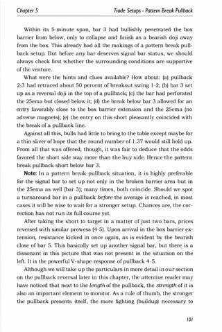 Chapter 5 Trade Setups - Pattern Break Pullback
Within its 5-minute span, bar 3 had bullishly penetrated the box
barrier from below, only to collapse and finish as a bearish doji away
from the box. This already had all the makings of a pattern break pull­
back setup. But before any bar deserves signal bar status, we should
always check first whether the surrounding conditions are supportive
of the venture.
What were the hints and clues available? How about: (a) pullback
2-3 had retraced about 50 percent of breakout swing 1-2; (b) bar 3 set
up as a reversal doji in the top of a pullback; (c) the bar had perforated
the 25ema but closed below it; (d) the break below bar 3 allowed for an
entry favorably close to the box barrier extension and the 25ema (no
adverse magnets); (e) the entry on this short pleasantly coincided with
the break of a pullback line.
Against all this, bulls had little to bring to the table except maybe for
a thin sliver of hope that the round number of 1 .37 would still hold up.
From all that was offered, though, it was fair to deduce that the odds
favored the short side way more than the buy side. Hence the pattern
break pullback short below bar 3.
Note: In a pattern break pullback situation, it is highly preferable
for the signal bar to set up not only in the broken barrier area but in
the 25ema as well (bar 3); many times, both coincide. Should we spot
a turnaround bar in a pUllback bef
ore the average is reached, in most
cases it will be wise to wait for a stronger setup. Chances are, the cor­
rection has not run its full course yet.
After taking the short to target in a matter of just two bars, prices
reversed with similar prowess (4-5). Upon arrival in the box barrier ex­
tension, resistance kicked in once again, as is evident by the bearish
close of bar 5. This basically set up another signal bar, but there is a
dissonant in this picture that was not present in the situation on the
left. It is the powerful V-shape response of pullback 4-5.
Although we will take up the particulars in more detail in our section
on the pullback reversal later in this chapter, the attentive reader may
have noticed that next to the length of the pullback, the strength of it is
also an important element to monitor. As a rule of thumb, the stronger
the pullback presents itself, the more fighting (buildup) necessary to
101
 