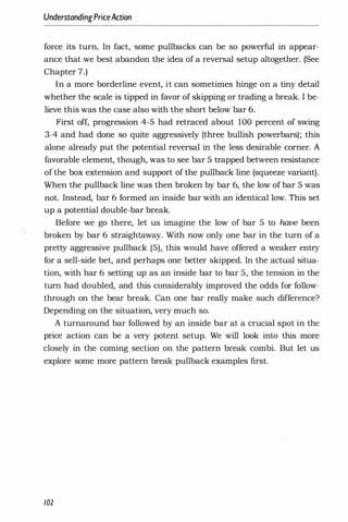 UnderstandingPriceAction
force its turn. In fact, some pullbacks can be so powerful in appear­
ance that we best abandon the idea of a reversal setup altogether. (See
Chapter 7.)
In a more borderline event, it can sometimes hinge on a tiny detail
whether the scale is tipped in favor of skipping or trading a break. I be­
lieve this was the case also with the short below bar 6.
First off, progression 4-5 had retraced about 100 percent of swing
3-4 and had done so quite aggressively (three bullish powerbars); this
alone already put the potential reversal in the less desirable corner. A
favorable element, though, was to see bar 5 trapped between resistance
of the box extension and support of the pullback line (squeeze variant).
When the pullback line was then broken by bar 6, the low of bar 5 was
not. Instead, bar 6 formed an inside bar with an identical low. This set
up a potential double-bar break.
Before we go there, let us imagine the low of bar 5 to have been
broken by bar 6 straightaway. With now only one bar in the turn of a
pretty aggressive pullback (5), this would have offered a weaker entry
for a sell-side bet, and perhaps one better skipped. In the actual situa­
tion, with bar 6 setting up as an inside bar to bar 5, the tension in·the
turn had doubled, and this considerably improved the odds for follow­
through on the bear break. Can one bar really make such difference?
Depending on the situation, very much so.
A turnaround bar followed by an inside bar at a crucial spot in the
price action can be a very potent setup. We will look into this more
closely in the coming section on the pattern break combi. But let us
explore some more pattern break pullback examples first.
102
 