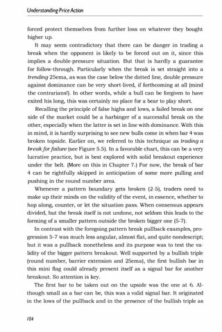 UnderstandingPriceAction
forced protect themselves from further loss on whatever they bought
higher up.
It may seem contradictory that there can be danger in trading a
break when the opponent is likely to be forced out on it, since this
implies a double-pressure situation. But that is hardly a guarantee
for follow-through. Particularly when the break is set straight into a
trending 25ema, as was the case below the dotted line, double pressure
against dominance can be very short-lived, if forthcoming at all (mind
the contrarians!). In other words, while a bull can be forgiven to have
exited his long, this was certainly no place for a bear to play short.
Recalling the principle of false highs and lows, a failed break on one
side of the market could be a harbinger of a successful break on the
other, especially when the latter is set in line with dominance. With this
in mind, it is hardly surprising to see new bulls come in when bar 4 was
broken topside. Earlier on, we referred to this technique as trading a
breakf
orf
ailure (see Figure 5.5). In a favorable chart, this can be a very
lucrative practice, but is best explored with solid breakout experience
under the belt. (More on this in Chapter 7.) For now, the break of bar
4 can be rightfully skipped in anticipation of some more pulling and
pushing in the round number area.
Whenever a pattern boundary gets broken (2-5), traders need to
make up their minds on the validity of the event, in essence, whether to
hop along, counter, or let the situation pass. When consensus appears
divided, but the break itself is not undone, not seldom this leads to the
forming of a smaller pattern outside the broken bigger one (5-7).
In contrast with the foregoing pattern break pullback examples, pro­
gression 5-7 was much less angular, almost flat, and quite nondescript;
but it was a pullback nonetheless and its purpose was to test the va­
lidity of the bigger pattern breakout. Well supported by a bullish triple
(round number, barrier extension and 25ema), the first bullish bar in
this mini flag could already present itself as a signal bar for another
breakout. So attention is key.
The first bar to be taken out on the upside was the one at 6. Al­
though small as a bar can be, this was a valid signal bar. It originated
in the lows of the pullback and in the presence of the bullish triple as
104
 