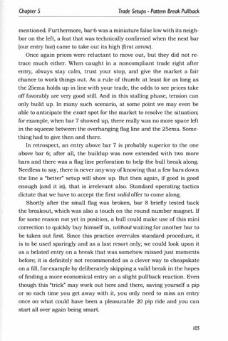 Chapter 5 Trade Setups - Pattern Break Pullback
mentioned. Furthermore, bar 6 was a miniature false low with its neigh­
bor on the left, a feat that was technically confirmed when the next bar
(our entry bar) came to take out its high (first arrow).
Once again prices were reluctant to move out, but they .did not re­
trace much either. When caught in a noncompliant trade right after
entry, always stay calm, trust your stop, and give the market a fair
chance to work things out. As a rule of thumb: at least for as long as
the 25ema holds up in line with your trade, the odds to see prices take
off favorably are very good still. And in this stalling phase, tension can
only build up. In many such scenario, at some point we may even be
able to anticipate the exact spot for the market to resolve the situation;
for example, when bar 7 showed up, there really was no more space left
in the squeeze between the overhanging flag line and the 25ema. Some­
thing had to give then and there.
In retrospect, an entry above bar 7 is probably superior to the one
above bar 6; after all, the buildup was now extended with two more
bars and there was a flag line perforation to help the bull break along.
Needless to say, there is never anyway of knowing that a few bars down
the line a "better" setup will show up. But then again, if good is good
enough (and it is), that is irrelevant also. Standard operating tactics
dictate that we have to accept the first valid offer to come along.
Shortly after the small' flag was broken, bar 8 briefly tested back
the breakout, which was also a touch on the round number magnet. If
for some reason not yet in position, a bull could make use of this mini
correction to quickly buy himself in, without waiting for another bar to
be taken out first. Since this practice overrules standard procedure, it
is to be used sparingly and as a last resort only; we could look upon it
as a belated entry on a break that was somehow missed just moments
before; it is definitely not recommended as a clever way to cheapskate
on a fill, for example by deliberately skipping a valid break in the hopes
of finding a more economical entry on a slight pullback reaction. Even
though this "trick" may work out here and there, saving yourself a pip
or so each time you get away with it, you only need to miss an entry
once on what could have been a pleasurable 20 pip ride and you can
start all over again being smart.
105
 