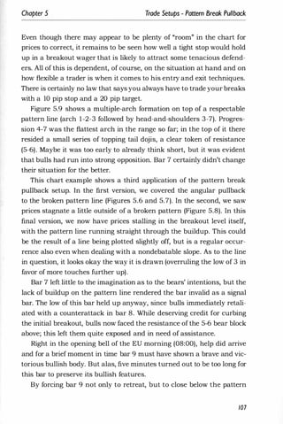Chapter 5 , Trade Setups - Pattern Break Pullback
Even though there may appear to be plenty of "room" in the chart for
prices to correct, it remains to be seen how well a tight stop would hold
up in a breakout wager that is likely to attract some tenacious defend­
ers. All of this is dependent, of course, on the situation at hand and on
how flexible a trader is when it comes to his entry and exit techniques.
There is certainly no law that says you always have to trade your breaks
with a 10 pip stop and a 20 pip target.
Figure 5.9 shows a multiple-arch formation on top of a respectable
pattern line (arch 1-2-3 followed by head-and-shoulders 3-7). Progres­
sion 4-7 was the flattest arch in the range so far; in the top of it there
resided a small series of topping tail dojis, a clear token of resistance
(5-6). Maybe it was too early to already think short, but it was evident
that bulls had run into strong opposition. Bar 7 certainly didn't change
their situation for the better.
This chart example shows a third application of the pattern break
pullback setup. In the first version, we covered the angular pullback
to the broken pattern line (Figures 5.6 and 5.7). In the second, we saw
prices stagnate a little outside of a broken pattern (Figure 5.8). In this
final version, we now have prices stalling in the breakout level itself,
with the pattern line running straight through the buildup. This could
be the result of a line being plotted slightly off, but is a regular occur­
rence also even when deaii'ng with a nondebatable slope. As to the line
in question, it looks okay the way it is drawn (overruling the low of 3 in
favor of more touches further up).
Bar 7 left little to the imagination as to the bears' intentions, but the
lack of buildup on the pattern line rendered the bar invalid as a signal
bar. The low of this bar held up anyway, since bulls immediately retali­
ated with a counterattack in bar 8. While deserving credit for curbing
the initial breakout, bulls now faced the resistance of the 5-6 bear block
above; this left them quite exposed and in need of assistance.
Right in the opening bell of the EU morning (08:00), help did arrive
and for a brief moment in time bar 9 must have shown a brave and vic­
torious bullish body. But alas, five minutes turned out to be too long for
this bar to preserve its bullish features.
By forcing bar 9 not only to retreat, but to close below the pattern
107
 