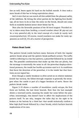 Understanding PriceAction
line as well, bears again hit hard on the bullish morale. It then took a
mere break of this bar to bring capitulation about.
Isn't it nice that we can watch all this unfold from the pleasant safety
of the sidelines. By letting the other parties do the fighting first (build­
up), all we have to do is time the entry on the break, should one come
forth in tradable fashion (enter short below bar 9).
Note also the favorable position of the 50-level magnet. Provided en­
try is taken away from buildup, a round number about 20 pip out can
be a very powerful ally in the total concept of a trade (it surely isn't
counterproductive). Of course, round numbers can make for nasty op­
ponents as well (3). It's all a matter of perspective.
Pattern Break Combi
The pattern break combi harbors many features of both the regular
pattern break setup and the pattern break pullback variant. The suffix
combi is referring to a two-bar pattern, a powerbarfollowed by an inside
bar. The possible combinations that make up this duo are plenty, but
the message is essentially the same in all: the powerbar displays direc­
tional pressure, the inside bar builds up tension next to it. In conditions
that favor the direction of the powerbar, it is the inside bar that func­
tions as our signal bar.
Even though a combi breakout is often acted on in relative isolation
(inside bar tactics), the follow-through response is generally the stron­
gest when the combi is part of a bigger breakout of sorts. Hence the
pattern break combi.
Figure 5. 10 shows a number of standalone combi setups; the first
three are bullish, the last three bearish. Note that the last example
shows a reversed combi, meaning the inside bar came before the pow­
erbar; interestingly, this doesn't have to affect the implications of the
pattern itself. To see why, imagine the taller doji on the right to be
broken at the bottom by a third bar: that would technically confirm a
false high (bull break followed by a bear break), which harbors bearish
implications of its own.
108
 