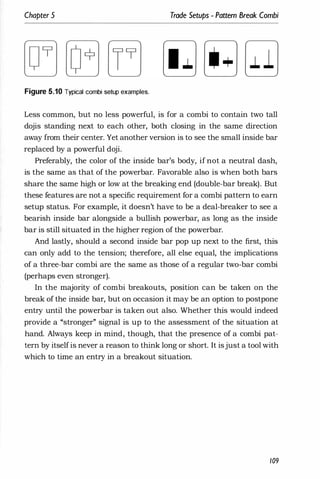 Chapter 5 Trade Setups - Pattern Break Combi
Figure 5.10 Typical combi setup examples.
Less common, but no less powerful, is for a combi to contain two tall
dojis standing next to each other, both closing in the same direction
away from their center. Yet another version is to see the small inside bar
replaced by a powerful doji.
Preferably, the color of the inside bar's body, if not a neutral dash,
is the same as that of the powerbar. Favorable also is when both bars
share the same high or low at the breaking end (double-bar break). But
these features are not a specific requirement for a combi pattern to earn
setup status. For example, it doesn't have to be a deal-breaker to see a
bearish inside bar alongside a bullish powerbar, as long as the inside
bar is still situated in the higher region of the powerbar.
And lastly, should a second inside bar pop up next to the first, this
can only add to the tension; therefore, all else equal, the implications
of a three-bar combi are the same as those of a regular two-bar combi
(perhaps even stronger).
In the majority of combi breakouts, position can be taken on the
break of the inside bar, but on occasion it may be an option to postpone
entry until the powerbar is taken out also. Whether this would indeed
provide a "stronger" signal is up to the assessment of the situation at
hand. Always keep in mind, though, that the presence of a combi pat­
tern by itselfis never a reason to think long or short. It isjust a tool with
which to time an entry in a breakout situation.
109
 