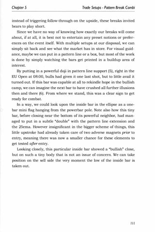 Chapter 5 Trade Setups - Pattern Break Combi
instead of triggering follow-through on the upside, these breaks invited
bears to play short.
Since we have no way of knowing how exactly our breaks will come
about, if at all, it is best not to entertain any preset notions or prefer­
ences on the event itself. With mUltiple setups at our disposal, we can
simply sit back and see what the market has in store. For visual guid­
ance, maybe we can put in a pattern line or a box, but most of the work
is done by simply watching the bars get printed in a buildup area of
interest.
By putting in a powerful doji in pattern line support (5), right in the
EU Open at 08:00, bulls had given it one last shot, but to little avail it
turned out. If this bar was capable at all to rekindle hope in the bullish
camp, we can imagine the next bar to have crushed all further illusions
then and there (6). From where we stand, this was a clear sign to get
ready for combat.
In a way, we could look upon the inside bar in the ellipse as a one­
bar mini flag hanging from the powerbar pole. Note also how this tiny
bar, before closing near the bottom of its powerful neighbor, had man­
aged to put in a subtle "double" with the pattern line extension and
the 25ema. However insignificant in the bigger scheme of things, this
little upstroke had already taken care of two adverse magnets prior to
entry, meaning there was now a smaller chance for these elements to
get tested after entry.
Looking closely, this particular inside bar showed a "bullish" close,
but on such a tiny body that is not an issue of concern. We can take
position on the sell side the very moment the low of the inside bar is
taken out.
I I I
 
