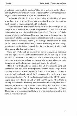 Chapter 5 Trade Setups - Pattern Break Combi
a textbook opportunity to another. While all is indeed a matter of per­
ception, there is never much reason to get caught in a very conspicuous
trap, as in the bull break at 4, or the bear break at 6.
The breaks of combi 2, 5, and 7, stemming from buildup, all pos­
sessed merit, yet it seems fair to have questioned whether they set up
thick enough to have anticipated a 20 pip break.
To understand the distinction between "thin" and "fat" setups, let us
compare for a moment the cluster progressions 1-2 and 6-7 with the
buildup leading up to the combi in the ellipse (8-10). The latter definitely
showed a lot more substance. Note also that prior to breaking away in
the ellipse, bulls had taken possession ofthe 25ema first, meaning their
buildup resided favorably on top ofthe average, which wasn't the case
yet at 2 and 7. Within this cluster, another interesting tell was the ag­
gressive way the bulls had responded to the bear break at 9, which had
left a strong false low on the chart.
Since bar 10 showed up bearishly in our squeeze, it did not serve
well as a signal bar for the bull-side breakout. So we can skip the offer
above it, but we should not lose track of the action here; after all, with
the combi setup in our toolbox, it may only take one extra bar for a valid
break to set up (fire long above the inside bar in the ellipse).
Note: If your trading hours include the UK Open (09:00 CET) and
the market sets up a solid trade right in it, don't be shy to accept. While
opening activity can be dangerously fickle, it does tend to respect a
properly built up break. As will be demonstrated in the long series of
consecutive charts in Part 2, the first decent trade of the EU/UK morn­
ing is likely to be found in and around the UK Open, when there is
usually sufficient volume being pumped around to back up the break.
However, do avoid shoddy breakouts or anything that sets up as a con­
tinuation trade in the high or low of a swing leading up to the UK Open.
These type of breaks are more likely to provoke rebellion when the first
wave ofvolume pours in.
1 13
 
