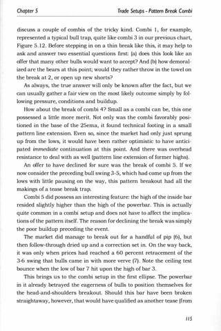 Chapter 5 Trade Setups - Pattern Break Combi
discuss a couple of combis of the tricky kind. Combi 1 , for example,
represented a typical bull trap, quite like combi 3 in our previous chart,
Figure 5. 12. Before stepping in on a thin break like this, it may help to
ask and answer two essential questions first: (a) does this look like an
offer that many other bulls would want to accept? And (b) how demoral­
ized are the bears at this point; would they rather throw in the towel on
the break at 2, or open up new shorts?
As always, the true answer will only be known after the fact, but we
can usually gather a fair view on the most likely outcome simply by fol­
lowing pressure, conditions and buildup.
How about the break of combi 4? Small as a combi can be, this one
possessed a little more merit. Not only was the combi favorably posi­
tioned in the base of the 25ema, it found technical footing in a small
pattern line extension. Even so, since the market had only just sprung
up from the lows, it would have been rather optimistic to have antici­
pated immediate continuation at this point. And there was overhead
resistance to deal with as well (pattern line extension of former highs).
An offer to have declined for sure was the break of combi 5. If we
now consider the preceding bull swing 3-5, which had come up from the
lows with little pausing on the way, this pattern breakout had all the
makings of a tease break trap.
Combi 5 did possess an interesting feature: the high of the inside bar
resided slightly higher than the high of the powerbar. This is actually
quite common in a combi setup and does not have to affect the implica­
tions ofthe pattern itself. The reason for declining the break was simply
the poor buildup preceding the event.
The market did manage to break out for a handful of pip (6), but
then follow-through dried up and a correction set in. On the way back,
it was only when prices had reached a 60 percent retracement of the
3-6 swing that bulls came in with more verve (7). Note the ceiling test
bounce when the low of bar 7 hit upon the high of bar 3.
This brings us to the combi setup in the first ellipse. The powerbar
in it already betrayed the eagerness of bulls to position themselves for
the head-and-shoulders breakout. Should this bar have been broken
straightaway, however, that would have qualified as another tease (from
115
 