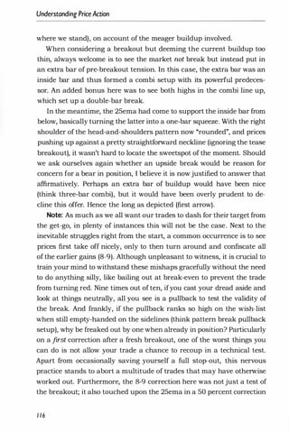 Understanding PriceAction
where we stand), on account of the meager buildup involved.
When considering a breakout but deeming the current buildup too
thin, always welcome is to see the market not break but instead put in
an extra bar of pre-breakout tension. In this case, the extra bar was an
inside bar and thus formed a combi setup with its powerful predeces­
sor. An added bonus here was to see both highs in the combi line up,
which set up a double-bar break.
In the meantime, the 25ema had come to support the inside bar from
below, basically turning the latter into a one-bar squeeze. With the right
shoulder of the head-and-shoulders pattern now "rounded", and prices
pushing up against a pretty straightforward neckline (ignoring the tease
breakout), it wasn't hard to locate the sweetspot of the moment. Should
we ask ourselves again whether an upside break would be reason for
concern for a bear in position, I believe it is nowjustified to answer that
affirmatively. Perhaps an extra bar of buildup would have been nice
(think three-bar combi), but it would have been overly prudent to de­
cline this offer. Hence the long as depicted (first arrow).
Note: As much as we all want our trades to dash for their target from
the get-go, in plenty of instances this will not be the case. Next to the
inevitable struggles right from the start, a common occurrence is to see
prices first take off nicely, only to then turn around and confiscate all
of the earlier gains (8-9). Although unpleasant to witness, it is crucial to
train your mind to withstand these mishaps gracefully without the need
to do anything silly, like bailing out at break-even to prevent the trade
from turning red. Nine times out often, ifyou cast your dread aside and
look at things neutrally, all you see is a pullback to test the validity of
r J
the break. And frankly, if the pullback ranks so high on the wish-list
when still empty-handed on the sidelines (think pattern break pullback
setup), why be freaked out by one when already in position? Particularly
on a first correction after a fresh breakout, one of the worst things you
can do is not allow your trade a chance to recoup in a technical test.
Apart from occasionally saving yourself a full stop-out, this nervous
practice stands to abort a multitude of trades that may have otherwise
worked out. Furthermore, the 8-9 correction here was notjust a test of
the breakout; it also touched upon the 25ema in a 50 percent correction
1 16
 
