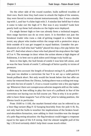 Chapter 5 Trade Setups - Pattern Break Combi
On the other side of the round number, bulls suffered troubles of
their own. Each time they had come to attack the highs of the session,
they were forced to retreat almost instantaneously. Bar 3 was a double
top with 1 , and bar 4 a false high with 3. A similar fate befell bar 6 when
it came to take out the high of 4. But was it any wonder? Look how
poorly built up these bull attacks on the highs were deployed.
If a single former high or low can already form a technical magnet,
then range barriers can do so even more. It is therefore not just the
breakout trader who runs a risk of getting trapped in a false break
event; any player who trades within the range with a protective stop a
little outside of it can get trapped in equal fashion. Consider the pre­
dicament of a bull who had "safely" placed his stop a few pip below the
low ofT. And what about a bear who had placed his stop above the high
of 3 or 4. The message is clear: when the action shows a high degree of
fickleness, it is best not to pick sides until things truly build up.
Seen in this light, the bull break of combi 5 was best left alone, and
so was the bear break of combi 7, although of better quality in terms of
pressure.
Taking into account the length of breakout swing 6-8, pullback 8-9
was just too shallow a correction for bar 9 to set up a valid pattern
break pullback short. Not only would the break below this bar offer an
entry far removed from the 25ema, lurkingabove was a ceiling test mag­
net with the low of combi 7, if not a round number test a few pip higher
up. Whenever there are conspicuous adverse magnets still on the radar,
traders may be less willing to play the turn of a pullback in fear of the
correction not having run its full course yet. This is why it is so prefer­
able to have these magnets "out of the way" priorto taking position, the
25ema touch in particular.
From 10:00 to 1 1 :00, the market formed what can be referred to as
a bear-flag variant (flag 8-12 hanging bearishly from the pole 6-8). So,
not only had the bulls to weather the implications of the broken head­
and-shoulders formation, now adding to their troubles was the danger
ofa pole-flag-swing situation: the flag breakout could trigger a response
equal to the span of the 6-8 swing. And the almost tangible pull of the
big 1 .35 level certainly didn't help their cause much either.
1 19
 