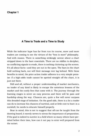 Chapter 1
A Time to Trade and a Time to Study
While the indicator hype has far from run its course, more and more
traders are coming to see the virtues of the "less is more" philosophy.
And with reason. There is something strikingly serene about a chart
stripped down to the bare essentials. There are no riddles to decipher,
no conflicting signals to evade, there is nothing cluttering up the screen.
It's all about facts-and they are out in the open. The bars in the chart
hold nothing back, nor will their message ever lag behind. With these
benefits in mind, the price action trader adheres to a very simple prem­
ise: if a high-odds trade cannot be spotted straight off the chart, it is
just no! there.
Still and all, without a proper understanding of market mechanics,
no trader of any kind is likely to escape the notorious lessons of the
market and the costly fees that come with it. The journey through the
learning stages is never an easy process and there will be pain and
hardship along the way. Chances are, quite a few will never surpass
this dreaded stage of initiation. On the good side, there is a lot a trader
can do to increase his chances of survival, and at little cost to boot: in a
nutshell, he needs to educate himself properly.
Bear in mind, this is not to suggest that all can be taught from the
drawing board; it merely serves to stress the importance of preparation.
If the goal is indeed to survive in a field where so many others have per­
ished before their time, how can it not pay to enter well prepared from
the outset.
3
 