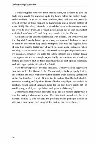 Understanding PriceAction
Considering the nature of their predicament, we do have to give the
bulls some credit for standing up to the bears below the broken head­
and-shoulders. In an act of utter rebellion, they had even successfully
fended off the OO-level magnet by hammering out a double bottom of
sorts (8- 10). But alas, this only provided the bears with more economi­
cal levels to short from. As a result, prices never put in that ceiling test
with the low of combi 7, and they never made it to the 25ema.
As much as the bearish dominance was evident, the activity within
the flag didn't really build up in a very compressed fashion as seen
in some of our earlier flag break examples. Nor was the flag line itself
of very fine quality (arbitrarily drawn). In most such instances, when
sticking to conservative tactics, this would render participation invalid.
On occasion, however, the odds for follow-through on a certain break
can appear attractive enough to justifiably deviate from standard op­
erating procedure. But do take heed that this is best applied sparingly
and with appropriate attention for detail.
As to the prospects of the flag breakout, I believe a little aggression
here was called for. Granted, the 25ema had yet to be properly tested,
but with no less than four consecutive bearish dojis building up tension
in the flag (combis 1 1 and 12), it is fair to deduce that the bullish defi­
ance was wearing awfully thin. Think ofit this way: ifyou were a bull in
position, would you sit tight and hope for the best below combi 12-or
would you gracefully accept defeat and get out of the way?
Conservative traders can ofcourse skip, but it's hard to argue with a
bear for taking a chance on a short like this. As it turned out, the very
moment combi 1 2 was broken, the pole-flag-swing principle kicked in
with not a contrarian bull in sight. It's just an outcome, though.
120
 