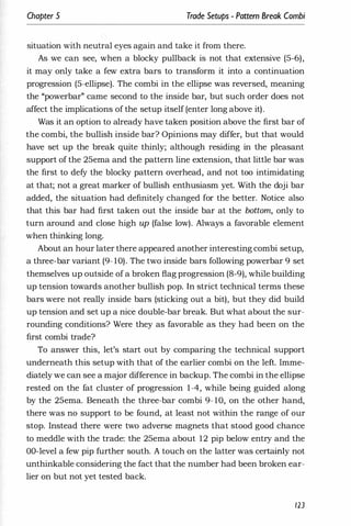 Chapter 5 Trade Setups - Pattern Break Combi
situation with neutral eyes again and take it from there.
As we can see, when a blocky pullback is not that extensive (5-6),
it may only take a few extra bars to transform it into a continuation
progression (5-ellipse). The combi in the ellipse was reversed, meaning
the "powerbar" came second to the inside bar, but such order does not
affect the implications of the setup itself (enter long above it).
Was it an option to already have taken position above the first bar of
the combi, the bullish inside bar? Opinions may differ, but that would
have set up the break quite thinly; although residing in the pleasant
support of the 25ema and the pattern line extension, that little bar was
the first to defy the blocky pattern overhead, and not too intimidating
at that; not a great marker of bullish enthusiasm yet. With the doji bar
added, the situation had definitely changed for the better. Notice also
that this bar had first taken out the inside bar at the bottom, only to
turn around and close high up (false low). Always a favorable element
when thinking long.
About an hour later there appeared another interesting combi setup,
a three-bar variant (9- 10). The two inside bars following powerbar 9 set
themselves up outside of a broken flag progression (8-9), while building
up tension towards another bullish pop. In strict technical terms these
bars were not really inside bars (sticking out a bit), but they did build
up tension and set up a nice double-bar break. But what about the sur­
rounding conditions? Were they as favorable as they had been on the
first combi trade?
To answer this, let's start out by comparing the technical support
underneath this setup with that of the earlier combi on the left. Imme­
diately we can see a major difference in backup. The combi in the ellipse
rested on the fat cluster of progression 1-4, while being guided along
by the 25ema. Beneath the three-bar combi 9- 10, on the other hand,
there was no support to be found, at least not within the range of our
stop. Instead there were two adverse magnets that stood good chance
to meddle with the trade: the 25ema about 12 pip below entry and the
DO-level a few pip further south. A touch on the latter was certainly not
unthinkable considering the fact that the number had been broken ear­
lier on but not yet tested back.
123
 