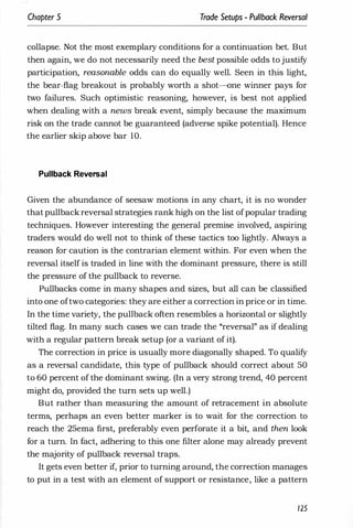 Chapter 5 Trade Setups - Pullback Reversal
collapse. Not the most exemplary conditions for a continuation bet. But
then again, we do not necessarily need the best possible odds to justify
participation, reasonable odds can do equally well. Seen in this light,
the bear-flag breakout is probably worth a shot-one winner pays for
two failures. Such optimistic reasoning, however, is best not applied
when dealing with a news break event, simply because the maximum
risk on the trade cannot be guaranteed (adverse spike potential). Hence
the earlier skip above bar 10.
Pullback Reversal
Given the abundance of seesaw motions in any chart, it is no wonder
that pullback reversal strategies rank high on the list ofpopular trading
techniques. However interesting the general premise involved, aspiring
traders would do well not to think of these tactics too lightly. Always a
reason for caution is the contrarian element within. For even when the
reversal itself is traded in line with the dominant pressure, there is still
the pressure of the pullback to reverse.
Pullbacks come in many shapes and sizes, but all can be classified
into one oftwo categories: they are either a correction in price or in time.
In the time variety, the puliback often resembles a horizontal or slightly
tilted flag. In many such cases we can trade the "reversal" as if dealing
with a regular pattern break setup (or a variant of it).
The correction in price is usually more diagonally shaped. To qualify
as a reversal candidate, this type of pullback should correct about 50
to 60 percent of the dominant swing. (In a very strong trend, 40 percent
might do, provided the turn sets up well.)
But rather than measuring the amount of retracement in absolute
terms, perhaps an even better marker is to wait for the correction to
reach the 25ema first, preferably even perforate it a bit, and then look
for a turn. In fact, adhering to this one filter alone may already prevent
the majority of pullback reversal traps.
It gets even better if, prior to turning around, the correction manages
to put in a test with an element of support or resistance, like a pattern
125
 