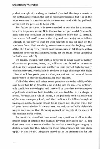 UnderstandingPriceAction
perfect example of the dangers involved. Granted, this trap scenario is
not unthinkable even in the best of reversal breakouts, but it is all the
more common in a nonfavorable environment, and with the pullback
already not the prettiest to begin with.
For future purposes, it is recommended to examine for a moment
how this trap came about. Note that contrarian parties didn't immedi­
ately come out to counter the bearish intentions below bar 12. Instead,
bears were "allowed" to enter the ring and even enjoy some follow­
through on the way to their 50-level magnet: so far, all quiet on the
southern front. Until suddenly, somewhere around the halfway mark
ofthe 1 1-12 swing (very typical), contrarians came in full throttle with a
merciless powerbar that singlehandedly set the stage for the upcoming
bull-side reversal (13).
Do realize, though, that such a powerbar is never solely a marker
of contrarian prowess; bears, too, will have contributed to the nature
of it, as they toppled over one another in their hurried flight for safety
(double pressure). Particularly in the lows or high of a range, this flight
potential of fellow participants is always a serious concern and thus a
good reason to practice caution rather than bravery.
If all of the above still raises some questions as to the validity of the
skip below bar 12, in Chapter 7 we will dig into the matter of unfavor­
able conditions more deeply; and there will be countless more examples
of pullback situations, both tradable and non-tradable, in the chapters
ahead. For now, as a rule of thumb, if the pullback itself is already not
of the most exemplary kind, and the conditions for follow-through at
least questionable to some extent, by all means just skip the trade. For
all your time and effort in the markets, reward yourself with high-odds
wagers only, rather than throwing yourself too eagerly at the mercy of
the market's fickle whims.
An event that shouldn't have raised any questions at all as to the
proper cause of action is the pullback reversal offer above bar 16. You
don't even have to assess whether the market is trending or ranging to
decline a trade like this. Whenever these extraordinary tall bars show
up ( 13- 14 and 14-15), things are indeed out of the ordinary and for this
132
 
