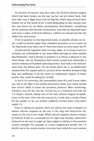 Understanding PriceAction
An element of concern may have been the 50-level adverse magnet
which had been broken on the way up but not yet tested back. And
then there was a slight issue with the flag line which may not have been
broken yet on the break of bar 4 itself (depending on how sharply that
line was drawn by our fellow participants). Nevertheless, considering
all the elements that favored continuation, and with the flag itself more
and more a token of 50-level defiance, I believe we should just bite the
bullet here and accept.
If not in position on this flag break trade, or possibly already on tar­
get, could we deviate again from standard procedure so as to pick up
the flag break entry above bar 6? And what about an entry above bar 8?
Conservatively regarded, both are easy skips. In a strong trend it is
certainly not unthinkable to see some follow-through on these smaller
flag breakouts-and if already in position, it is always a pleasure to see
them break-but by themselves both entries would have demanded a
serious violation of standard operating tactics. Just look at the distance
away from the 25ema base. On the break above bar 4, we deliberately
strayed from the regular path on account of the excellent prospects (big
flag, first pullback); to do the same on subsequent wagers, of lesser
quality also, could be asking for trouble.
In the 9- 10 correction, the intermediate lows of 6 and 8 were taken
out, but in the light of the bullish dominance these were minor breaks
that weren't likely to harm the prevalent pressure. More interesting,
therefore, was the fact the bar 10 had put in a technical test with the
3-4 cluster, thereby taking care of the only adverse magnet of signifi­
cance in the area. Once this test was put in, it took only a couple of bars
for the market to set up another pullback reversal (enter long above
combi 1 1).
Prior to taking any position there are always two type of dangers to
assess: adverse magnets on the way to the stop and obstructive ele­
ments on the way to the target. While adverse magnets deserve caution
by default, if only as a consequence of a tight stop strategy, obstructive
elements on the way to target are best judged in relation to the market's
current strength. For example, in a more rangebound market, the 7-9
double top in the round number area may have called for more caution
136
 