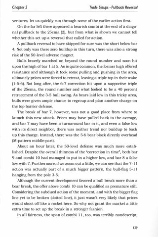 Chapter 5 Trade Setups - Pullback Reversal
ventures, let us quickly run through some of the earlier action first.
On the far left there appeared a bearish combi at the end of a diago­
nal pullback to the 25ema (2), but from what is shown we cannot tell
whether this set up a reversal that called for action.
A pullback reversal to have skipped for sure was the short below bar
4. Not only was there zero buildup in this turn, there was also a strong
risk of the 50-level adverse magnet.
Bulls bravely marched on beyond the round number and soon hit
upon the high of bar 1 at 5. As is quite common, the former high offered
resistance and although it took some pulling and pushing in the area,
ultimately prices were forced to retreat, leaving a triple top in their wake
(1-5-6). Not long after, the 6-7 correction hit upon a supportive triple
of the 25ema, the round number and what looked to be a 40 percent
retracement of the 3-5 bull swing. As bears laid low in this tricky area,
bulls were given ample chance to regroup and plan another charge on
the top barrier defense.
The break of bar 7, however, was not a good place from where to
launch this new attack. Prices may have pulled back to the average,
and bar 7 may have been a turnaround bar in it, and even a false low
with its direct neighbor, there was neither trend nor buildup to back
up this charge. Instead, there was the 5-6 bear block directly overhead
(M-pattern middle-part).
About an hour later, the 50-level defense was much more estab­
lished. Despite the overall thinness of the "correction in time", both bar
9 and combi 10 had managed to put in a higher low, and bar 8 a false
low with 7. Furthermore, ifwe zoom out a little, we can see that the 7- 1 1
action was actually part of a much bigger pattern, the bull-flag 5-1 1
hanging from the pole 3-5.
Although the current development favored a bull break more than a
bear break, the offer above combi 10 can be qualified as premature still.
Considering the subdued action ofthe moment, and with the bigger flag
line yet to be broken (dotted line), it just wasn't very likely that prices
would shoot off like a rocket here. So why not grant the market a little
extra time to set up the break in a stronger fashion.
In all fairness, the span of combi 1 1 , too, was terribly nondescript,
139
 