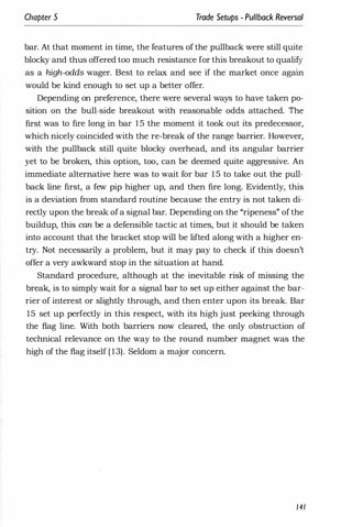 Chapter 5 Trade Setups - Pullback Reversal
bar. At that moment in time, the features of the pullback were still quite
blocky and thus offered too much resistance for this breakout to qualify
as a high-odds wager. Best to relax and see if the market once again
would be kind enough to set up a better offer.
Depending on preference, there were several ways to have taken po­
sition on the bull-side breakout with reasonable odds attached. The
first was to fire long in bar 1 5 the moment it took out its predecessor,
which nicely coincided with the re-break of the range barrier. However,
with the pullback still quite blocky overhead, and its angular barrier
yet to be broken, this option, too, can be deemed quite aggressive. An
immediate alternative here was to wait for bar 1 5 to take out the pull­
back line first, a few pip higher up, and then fire long. Evidently, this
is a deviation from standard routine because the entry is not taken di­
rectly upon the break ofa signal bar. Depending on the "ripeness" of the
buildup, this can be a defensible tactic at times, but it should be taken
into account that the bracket stop will be lifted along with a higher en­
try. Not necessarily a problem, but it may pay to check if this doesn't
offer a very awkward stop in the situation at hand.
Standard procedure, although at the inevitable risk of missing the
break, is to simply wait for a signal bar to set up either against the bar­
rier of interest or slightly through, and then enter upon its break. Bar
15 set up perfectly in this respect, with its high just peeking through
the flag line. With both barriers now cleared, the only obstruction of
technical relevance on the way to the round number magnet was the
high of the flag itself ( 13). Seldom a major concern.
141
 