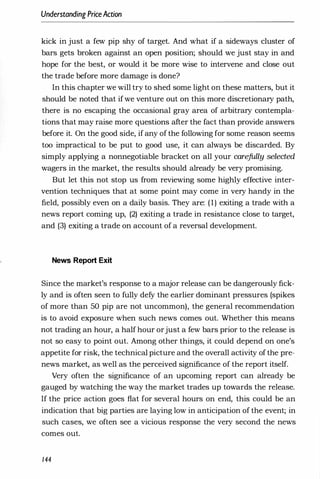 Understanding PriceAction
kick in just a few pip shy of target. And what if a sideways cluster of
bars gets broken against an open position; should we just stay in and
hope for the best, or would it be more wise to intervene and close out
the trade before more damage is done?
In this chapter we will try to shed some light on these matters, but it
should be noted that ifwe venture out on this more discretionary path,
there is no escaping the occasional gray area of arbitrary contempla­
tions that may raise more questions after the fact than provide answers
before it. On the good side, if any of the following for some reason seems
too impractical to be put to good use, it can always be discarded. By
simply applying a nonnegotiable bracket on all your carefully selected
wagers in the market, the results should already be very promising.
But let this not stop us from reviewing some highly effective inter­
vention techniques that at some point may come in very handy in the
field, possibly even on a daily basis. They are: (1) exiting a trade with a
news report coming up, (2) exiting a trade in resistance close to target,
and (3) exiting a trade on account of a reversal development.
News Report Exit
Since the market's response to a major release can be dangerously fick­
ly and is often seen to fully defy the earlier dominant pressures (spikes
of more than 50 pip are not uncommon), the general recommendation
is to avoid exposure when such news comes out. Whether this means
not trading an hour, a half hour orjust a few bars prior to the release is
not so easy to point out. Among other things, it could depend on one's
appetite for risk, the technical picture and the overall activity of the pre­
news market, as well as the perceived significance of the report itself.
Very often the significance of an upcoming report can already be
gauged by watching the way the market trades up towards the release.
If the price action goes flat for several hours on end, this could be an
indication that big parties are laying low in anticipation of the event; in
such cases, we often see a vicious response the very second the news
comes out.
144
 