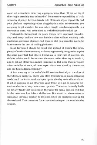 Chapter 6 Manual Exits - News Report Exit
come out unscathed. Incurring slippage of more than 10 pip (on top of
the stop) is certainly not unheard of. To measure to possibility of truly
unsavory slippage, here's a handy rule of thumb: ifyou repeatedly find
your platform responding rather sluggishly in a calm environment, you
are going to get smacked for sure when caught disadvantageously in a
news spike event. And even more so with the spread cranked up.
Fortunately, throughout the years things have improved consider­
ably and many brokers now can handle spikes without causing their
customers excessive slippage, but there is still no guarantee not to be
hurt even on the best of trading platforms.
In all fairness it should be noted that instead of fearing the news,
plenty of traders have come up with strategies solely designed to exploit
the spike potential, but little is known as to their rate of success. My
definite advice would be to shun the news rather than try to trade it,
and to get out of the way, rather than stay in. But since there are quite
a few variables at work, all news report situations stand by themselves
and are best judged accordingly.
A final warning: at the end of the US session (basically at the close of
the US stock markets), prices very often trail sideways in a hibernating
,
mode until the Asian markets open up for the day several hours later.
If still in position on an otherwise valid trade, it is up to personal dis­
cretion whether to stay in or close up shop. The same basically holds
up for any trade that lies dead in the water for many bars on end (like
in the notorious lunch-hour doldrums). But under no circumstances
should an intraday position be left open when the markets close up for
the weekend. That can make for a rude awakening on the next Monday
seSSlOn.
147
 