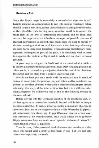 UnderstandingPriceAction
Resistance Exit
Since the 20 pip target is essentially a nontechnical objective, it isn't
hard to imagine an open position to run into serious resistance before
the full target is met. If so, rather than religiously abiding by the bracket
at the risk of the trade turning sour, an option could be to scratch the
trade right in the level of anticipated obstruction and be done. This
seems a fair approach, but it harbors an aspect of possible concern: if
manual intervention is allowed, this could open the door to on-the-fly
decision making and all sorts of fear-based exits that may ultimately
do more harm than good. Therefore, when adopting discretionary man­
agement techniques as part of the plan, it is absolutely vital to learn
to suppress the instinct of flight and to solely exit on chart technical
grounds.
A great way to mitigate the likelihood of an unintended scratch is
to always determine the resistance exit levelprior to taking position. In
other words, a reduced target objective should be part of the plan from
the outset and not stem from a sudden urge to bail out.
Should we have put on a trade with the standard exit in mind, of
course at some point the position may run into fi wall of resistance not
present at the time of entry; when such a sideways cluster gets broken
adversely, this may call for intervention, too, but it is a different situ­
ation altogether. We will have a look at this in the following section on
the reversal exit.
Before delving into the technical specifics of the resistance exit, let
us first agree on a reasonable threshold beyond which this technique
becomes applicable. It makes sense to employ a minimum objective in
order to at least make the wagerworth our while. When the 20 pip tar­
get is standard, how about, say, 14 pip. Ofcourse, any trader can lower
this threshold at his own discretion, but I would advice not to go below
10 pip, so as to at least maintain an acceptable risk/ reward ratio of 1 : 1
(when trading with a 10 pip stop).
Thus for now, if the perceived level of obstruction resides at a dis­
tance that would yield a profit of less than 14 pip-but let's not split
hairs-we simply skip the trade.
148
 
