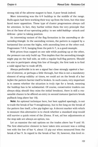 Chapter 6 Manual Exits - Resistance Exit
strong risk of the adverse magnet to boot. A poor break indeed.
More interesting was the 6-9 buildup in the middle of the range.
Bulls again had been working their way up from the lows, but this time
faced more opposition. These type of cluster progressions always call
for attention. In fact, they harbor within them the very principle that
lies at the base of our operating policy: to see solid buildup-attack and
defense-prior to taking position.
An interesting variant of the flag formation is the ascending or de­
scending triangle. In the ascending version, the pattern is capped by a
horizontal line across the highs, with ascending lows at the other end.
Progression 7-8-9, hanging from the pole 6-7, is a good example.
With prices thus capped on one side while pushing up at the other,
the pressure can only build up. This implies that the ascending triangle
might pop on the bull side, as with a regular bull-flag pattern. Should
we aim to participate along this line of thought, the first task is to find
a valid signal bar to trade off (9).
Always preferable is to see a signal bar close strongly against a bar­
rier of interest, or perhaps a little through, but this is not a mandatory
element of setup validity: at times, we could act on the break of a bar
be
f
ore the pattern barrier itselfis broken. In such cases, very important
is to assess whether the situation is truly ripe for a break, meaning
the buildup has to be substantial. Of course, conservative traders can
always skip; should they miss the initial breakout, there is still a rea­
sonable chance to be offered an entry in second instance (pattern break
pullback long above bar 10).
Note: An optional technique here, but best applied sparingly, is not
to trade the break of bar 9 straightaway, but to fire long on the break of
the pattern line itself, a few pip higher up. A decent marker with which
to measure this alternative is to check whether a standard stop would
still survive a quick retest of the 25ema. If not, ad hoc adjustments at
the stop side are always an option, too.
Let us examine the exit options on the trades above bar 9 and 10.
The first obstructive element to have taken into account was a ceiling
test with the low of bar 4, about 13 pip out when measured from the
break of bar 9. In regard to the break of bar 10, however, this level re-
153
 
