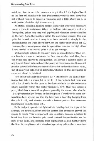 UnderstandingPriceAction
sided too close to meet the minimum target; this left the high of bar 3
as the first exit candidate in line. (An alternative tactic here, savvy but
not without risk, is to deploy a resistance exit a little above bar 3, in
anticipation of a false high turnaround.)
As stated, even in a ranging market it may not always be necessary
to exit a trade in resistance. When the buildup prior to entry is of very
fine quality, prices may very well pop beyond whatever obstruction lies
on the way. As to the buildup within the ascending triangle, this was
quite fat indeed, and so it may have been decided to simply let the
bracket handle the trade above bar 9. On the higher entry above bar 10,
however, there was a greater risk for opposition because the high of bar
3 now needed to be cleared quite a bit to get to target.
With multiple options to consider, some supposedly better than oth­
ers, how is a trader to decide on the best course of action? Alas, there
can be no easy answer to this question, but always a suitable tactic, in
any time of doubt, is to embrace the power of common sense. It may not
provide you with the best statistical alternative in the situation at hand,
but at least your calls will be de
f
ensible, which is all that is required to
come out ahead in this field.
How about the short below combi 13. A little before, the bullish dom­
inance had taken a severe hit in the 1 1-12 bear attack, but there was
still a lot of work for the bears to be done to clean out the resistance
(chart support) within the earlier triangle (7-8-9); that was indeed a
pretty thick block to eat through and probably the reason also why the
12-13 progression got formed in the first place. If we throw in some pat­
tern lines here, we can see that the latter was a bear-flag hanging from
the pole 1 1- 12, and situated outside a broken pattern line extension
(running up from the lows of 6).
Bulls had put up a decent fight within this flag, but the triple of the
average, the round number and the pattern line extension proved too
strong to crack. This is important info to obtain, because a failMre to
break free from the bearish grip could portend demoralization on the
part of the bulls, and possibly their capitulation a little further down
the line. In compliance with standard operating policy, there were two
154
 