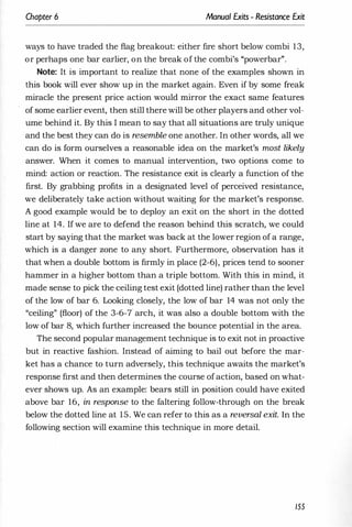 Chapter 6 Manual Exits - Resistance Exit
ways to have traded the flag breakout: either fire short below combi 13,
or perhaps one bar earlier, on the break of the combi's "powerbar".
Note: It is important to realize that none of the examples shown in
this book will ever show up in the market again. Even if by some freak
miracle the present price action would mirror the exact same features
of some earlier event, then still there will be other players and other vol­
ume behind it. By this I mean to say that all situations are truly unique
and the best they can do is resemble one another. In other words, all we
can do is form ourselves a reasonable idea on the market's most likely
answer. When it comes to manual intervention, two options come to
mind: action or reaction. The resistance exit is clearly a function of the
first. By grabbing profits in a designated level of perceived resistance,
we deliberately take action without waiting for the market's response.
A good example would be to deploy an exit on the short in the dotted
line at 14. If we are to defend the reason behind this scratch, we could
start by saying that the market was back at the lower region of a range,
which is a danger zone to any short. Furthermore, observation has it
that when a double bottom is firmly in place (2-6), prices tend to sooner
hammer in a higher bottom than a triple bottom. With this in mind, it
made sense to pick the ceiling test exit (dotted line) rather than the level
of the low of bar 6. Looking closely, the low of bar 14 was not only the
"ceiling" (floor) of the 3-6-7 arch, it was also a double bottom with the
low of bar 8, which further increased the bounce potential in the area.
The second popular management technique is to exit not in proactive
but in reactive fashion. Instead of aiming to bail out before the mar­
ket has a chance to turn adversely, this technique awaits the market's
response first and then determines the course ofaction, based on what­
ever shows up. As an example: bears still in position could have exited
above bar 16, in response to the faltering follow-through on the break
below the dotted line at 15. We can refer to this as a reversal exit. In the
following section will examine this technique in more detail.
155
 