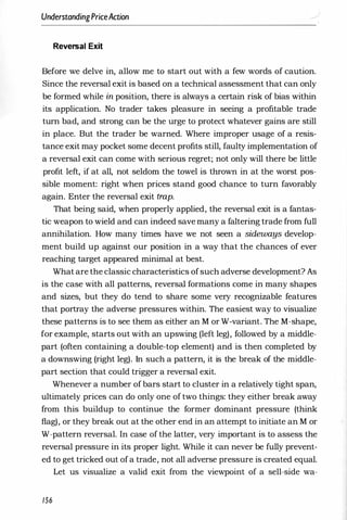 UnderstandingPriceAction
Reversal Exit
Before we delve in, allow me to start out with a few words of caution.
Since the reversal exit is based on a technical assessment that can only
be formed while in position, there is always a certain risk of bias within
its application. No trader takes pleasure in seeing a profitable trade
turn bad, and strong can be the urge to protect whatever gains are still
in place. But the trader be warned. Where improper usage of a resis­
tance exit may pocket some decent profits still, faulty implementation of
a reversal exit can come with serious regret; not only will there be little
profit left, if at all, not seldom the towel is thrown in at the worst pos­
sible moment: right when prices stand good chance to turn favorably
again. Enter the reversal exit trap.
That being said, when properly applied, the reversal exit is a fantas­
tic weapon to wield and can indeed save many a faltering trade from full
annihilation. How many times have we not seen a sideways develop­
ment build up against our position in a way that the chances of ever
reaching target appeared minimal at best.
What are the classic characteristics ofsuch adverse development? As
is the case with all patterns, reversal formations come in many shapes
and sizes, but they do tend to share some very recognizable features
that portray the adverse pressures within. The easiest way to visualize
these patterns is to see them as either an M or W-variant. The M-shape,
for example, starts out with an upswing (left leg), followed by a middle­
part (often containing a double-top element) and is then completed by
a downswing (right leg). In such a pattern, it is the break of the middle­
part section that could trigger a reversal exit.
Whenever a number of bars start to cluster in a relatively tight span,
ultimately prices can do only one of two things: they either break away
from this buildup to continue the former dominant pressure (think
flag), or they break out at the other end in an attempt to initiate an M or
W-pattern reversal. In case of the latter, very important is to assess the
reversal pressure in its proper light. While it can never be fully prevent­
ed to get tricked out ofa trade, not all adverse pressure is created equal.
Let us visualize a valid exit from the viewpoint of a sell-side wa-
156
 