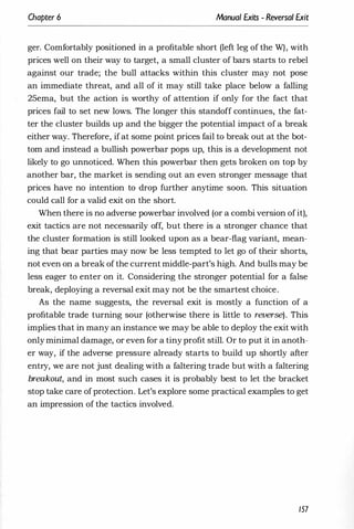 Chapter 6 Manual Exits - Reversal Exit
ger. Comfortably positioned in a profitable short (left leg of the W), with
prices well on their way to target, a small cluster of bars starts to rebel
against our trade; the bull attacks within this cluster may not pose
an immediate threat, and all of it may still take place below a falling
25ema, but the action is worthy of attention if only for the fact that
prices fail to set new lows. The longer this standoff continues, the fat­
ter the cluster builds up and the bigger the potential impact of a break
either way. Therefore, ifat some point prices fail to break out at the bot­
tom and instead a bullish powerbar pops up, this is a development not
likely to go unnoticed. When this powerbar then gets broken on top by
another bar, the market is sending out an even stronger message that
prices have no intention to drop further anytime soon. This situation
could call for a valid exit on the short.
When there is no adverse powerbar involved (or a combi version ofit),
exit tactics are not necessarily off, but there is a stronger chance that
the cluster formation is still looked upon as a bear-flag variant, mean­
ing that bear parties may now be less tempted to let go of their shorts,
not even on a break of the current middle-part's high. And bulls may be
less eager to enter on it. Considering the stronger potential for a false
break, deploying a reversal exit may not be the smartest choice.
As the name suggests, the reversal exit is mostly a function of a
profitable trade turning sour (otherwise there is little to reverse). This
implies that in many an instance we may be able to deploy the exit with
only minimal damage, or even for a tiny profit still. Or to put it in anoth­
er way, if the adverse pressure already starts to build up shortly after
entry, we are not just dealing with a faltering trade but with a faltering
breakout, and in most such cases it is probably best to let the bracket
stop take care ofprotection. Let's explore some practical examples to get
an impression of the tactics involved.
157
 
