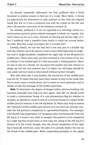 Chapter 6 Manual Exits - Reversal Exit
As already repeatedly addressed, the first pullback after a fresh
breakout is seldom reason to bail out of a trade. More likely, it forms
an opportunity for latecomers to take position in line with the original
break (the low at 4 was a technical test with the combi on the left and
also a 50 percent correction of the breakout swing 2-3).
So, initially, pullback 3-4 can be regarded as a bull-flag, which is a
continuation pattern; prices indeed managed to break out topside, but
that's about as far as it went. Instead of clearing the former high of 3,
bar 5 suddenly took a nosedive from which it could not recoup before
its close. Was this a sign to prepare for a reversal exit?
Looking closely, we can see that bar 5 not only put in a double top
with bar 3 (lower top to be exact), it was a mean false high with its neigh­
bor and it single-handedly completed the right side of the M-pattern's
middle-part. There were only six bars involved in this cluster (3-5), but
in relation to its modest pole 2-3 this was quite a telling pattern. Since
we aim to exit on a break, we can grant the market one last chance to
shape up; but the very moment bar 5 is taken out, all hopes should be
cast aside and our trade is best exited without further thought.
Note that when bar 5 was broken, the actual low of the middle-part
was not (4). To some this may have been reason to stay in the trade still,
but in most cases I would advice not to resort to such optimism and to
simply accept the message of the broken powerbar.
Note: To determine the degree of danger within adverse buildup, the
harmony principle may help out once again. Just like we should avoid
to trade a continuation break of a non-harmonious flag (in relation to
its pole), so should we avoid to exit on a reversal break of a rather feeble
middle-part (in relation to the left leg before it). What may help to assess
the "ripeness" ofthis middle-part section is to see ifwe can already visu­
alize the full pattern's completion in symmetrical fashion. For example,
with double-top progression 3-5 hanging rather harmoniously from the
left leg 2-3, it wasn't very hard to imagine this pattern to be completed
by a right leg that would more or less copy the swing of the left leg (5-6
mimics 2-3). Do recall, though, that the actual completion of the right
leg is basically irrelevant, since the plan is to already deploy the exit on
the break of the middle-part. When responding promptly to the signal
159
 