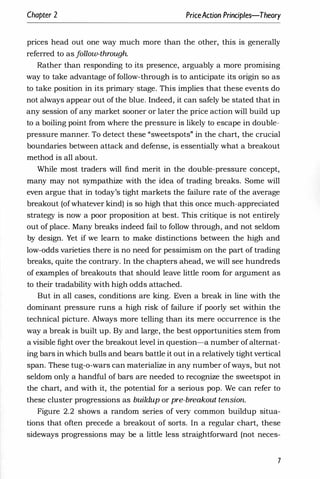 Chapter 2 PriceAction Principles-Theory
prices head out one way much more than the other, this is generally
referred to as f
ollow-through
Rather than responding to its presence, arguably a more promising
way to take advantage of follow-through is to anticipate its origin so as
to take position in its primary stage. This implies that these events do
not always appear out of the blue. Indeed, it can safely be stated that in
any session of any market sooner or later the price action will build up
to a boiling point from where the pressure is likely to escape in double­
pressure manner. To detect these "sweetspots" in the chart, the crucial
boundaries between attack and defense, is essentially what a breakout
method is all about.
While most traders will find merit in the double-pressure concept,
many may not sympathize with the idea of trading breaks. Some will
even argue that in today's tight markets the failure rate of the average
breakout (of whatever kind) is so high that this once much-appreciated
strategy is now a poor proposition at best. This critique is not entirely
out of place. Many breaks indeed fail to follow through, and not seldom
by design. Yet if we learn to make distinctions between the high and
low-odds varieties there is no need for pessimism on the part of trading
breaks, quite the contrary. In the chapters ahead, we will see hundreds
of examples of breakouts that should leave little room for argument as
to their tradability with high odds attached.
But in all cases, conditions are king. Even a break in line with the
dominant pressure runs a high risk of failure if poorly set within the
technical picture. Always more telling than its mere occurrence is the
way a break is built up. By and large, the best opportunities stem from
a visible fight over the breakout level in question-a number of alternat­
ing bars in which bulls and bears battle it out in a relatively tight vertical
span. These tug-o-wars can materialize in any number of ways, but not
seldom only a handful of bars are needed to recognize the sweetspot in
the chart, and with it, the potential for a serious pop. We can refer to
these cluster progressions as buildup or pre-breakout tension.
Figure 2.2 shows a random series of very common buildup situa­
tions that often precede a breakout of sorts. In a regular chart, these
sideways progressions may be a little less straightforward (not neces-
7
 