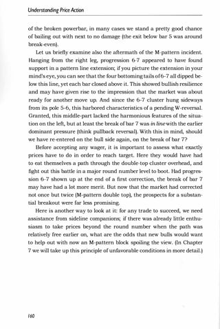 Understanding PriceAction
of the broken powerbar, in many cases we stand a pretty good chance
of bailing out with next to no damage (the exit below bar 5 was around
break-even).
Let us briefly examine also the aftermath of the M-pattern incident.
Hanging from the right leg, progression 6-7 appeared to have found
support in a pattern line extension; ifyou picture the extension in your
mind's eye, you can see that the four bottoming tails of6-7 all dipped be­
low this line, yet each bar closed above it. This showed bullish resilience
and may have given rise to the impression that the market was about
ready for another move up. And since the 6-7 cluster hung sideways
from its pole 5-6, this harbored characteristics of a pending W-reversal.
Granted, this middle-part lacked the harmonious features of the situa­
tion on the left, but at least the break ofbar 7 was in linewith the earlier
dominant pressure (think pullback reversal). With this in mind, should
we have re-entered on the bull side again, on the break of bar 7?
Before accepting any wager, it is important to assess what exactly
prices have to do in order to reach target. Here they would have had
to eat themselves a path through the double-top cluster overhead, and
fight out this battle in a major round number level to boot. Had progres­
sion 6-7 shown up at the end of a first correction, the break of bar 7
may have had a lot more merit. But now that the market had corrected
not once but twice (M-pattern double top), the prospects for a substan­
tial breakout were far less promising.
Here is another way to look at it: for any trade to succeed, we need
assistance from sideline companions; if there was already little enthu­
siasm to take prices beyond the round number when the path was
relatively free earlier on, what are the odds that new bulls would want
to help out with now an M-pattern block spoiling the view. (In Chapter
7 we will take up this principle ofunfavorable conditions in more detail.)
160
 