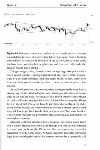 Chapter 6
1Fig 6.41 WYoW.ProRealTime com eur
/usd S-minute
oProRealTime.com
09;00 '0:00 11:00
Manual Exits - Reversal Exit
12:00 ,�oo 14:00 15:00
Figure 6.4 Whenever prices are confined in a triangle pattern, moving
up and down between two converging barriers, at some point a break is
unavoidable. Particularly in the small of the pattern, the so-called apex,
the bars have no choice but to tighten up and this can really make the
tension coil up like a spring.
Things can get tricky, though, when the fighting takes place with a
major round number running right through the center of the triangle.
This is a lot more common than one might think. In fact, more often
than not these round number levels are the very cause of pattern for­
mation.
As outlined in earlier discussions, when aiming to trade away from a
strong magnet, it is vital to look for solid buildup and to shun all break­
outs of the weaker kind. Particularly in a round number zone, things
can get unpleasant very quickly when picking sides too eagerly. Always
keep in mind that this is the favorite playground of contrarians; and if
these parties already see little problem in defying a proper break, surely
they will love to get their hands dirty on a poor one. The tease break at
T is a classic example ofa premature break, and equally common is the
contrarian response.
Although of better standing (more buildup), the break below bar 1
was a tad bit premature as well. Even though this tiny bar was situated
in a nice squeeze below the 25ema and the round number, it wasn't a
signal bar to write home about. At times, in highly favorable surround­
ings, front-running the break of a pattern line can be a defensible call,
161
·1 .295
 