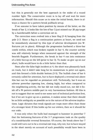Understanding PriceAction
but this is generally not the best approach in the midst of a round
number fight. The conservative route is to lay off and wait for more
information. Should this cause us to miss the initial break, there is al­
ways a chance for a pattern break pullback setup.
If we assume to have taken position by means of the latter, on the
break of bar 2, it looks like the low ofbar 3 just missed our 20 pip target
by a hairsbreadth before a correction set in.
The correction soon evolved into a bear-flag (3-4) hanging from the
pole 2-3. Since a flag is a continuation pattern at heart, we need not
be immediately alarmed by this type of adverse development (no W­
features yet in place). Although the progression harbored a three-bar
combi within, which was broken topside in bar 4, the counter activity
was still relatively benign when measured against the strength of the
bearish flagpole. Furthermore, the break in bar 4 ran into resistance
of a little hiccup on the left (prior to bar 3). To make us give up on our
short, bulls would have to do a little better than that.
Soon after the false high incident at 4, the short was pleasantly back
on track, but it didn't take long for its momentum to peter out again,
and this formed a little double bottom (3-5). The bullish close of bar 6
certainly called for attention, but to have deployed a reversal exit above
this bar can be regarded as premature still. Technically, bar 6 was an
adverse powerbar (opening low, closing high), but when compared to
the neighboring activity, the bar did not really stand out, nor did it fin­
ish off a W-pattern middle-part in very harmonious fashion. All this is
not to suggest that we need to see some sort oftechnical perfection first,
but if we are to give up on a position, it makes sense that there should
be as little ambiguity as possible as to the nature of the adverse implica­
tions. Logic dictates that weak signals are traps more often than those
of a stronger kind. If this holds up for our entries, then so it should for
our exits.
It was only when the bulls had managed to hammer in powerbar 7
that the bottoming features of the 3-7 progression took on the quality
of a nondebatable reversal formation. Of course, the break above bar 7
could still turn out to be a reversal exit trap, why not, but to have stayed
in the short merely on account of such possibility would have been in
162
 