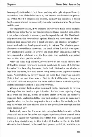 Chapter 6 Manual Exits - Reversal Exit
been equally intimidated, but those working with tight stops will surely
have taken note of the false low at 4, not to mention the reversal poten­
tial within the 2-4 progression. Indeed, in many an instance, a failed
flag breakout almost automatically transforms into an M or W-pattern
middle-part.
For argument's sake, if we imagine ourselves to have been trapped
in the break below bar 3, our bracket stop will have been hit soon after;
if not in bar 4 already, then surely on the topside break of it. That basi­
cally rules out the reversal exit option. Should we have been in short
position from an earlier level (I don't see how), the break of powerbar 4
is one such adverse development worthy to exit on. The absolute point
of no return would have concerned the break ofbar 5, which was a pat­
tern break combi variant in favor of the bulls. Both breaks may not yet
have signaled a valid entry on the long side, they certainly warranted
intervention when positioned short.
After the failed flag incident, prices more or less clung around the
50-level for several hours and nothing much was to make of it. Having
fended off the bear-flag breakout, bulls had obtained a moral advan­
tage over the bears, but they hadn't really been able to capitalize on the
event. Nonetheless, by cleverly using the failed flag cluster as support
(2-5), it had not cost them much effort to block all bearish charges in
the round number area; even the more serious break at 6 was quickly
undone (basically a failed M-pattern reversal).
When a session lacks a clear dominant party, this tends to have a
limiting effect on breakout participation. Rather than hopping along
on a break on first go, plenty of traders prefer to watch the market's
response first. Understandably, this wait-and-see tactic is even more
popular when the barrier in question is not broken distinctively yet. It
may have been the core reason also for the poor follow-through on the
tease breakout at T.
Technically seen, bar 7 was an interesting bar (false low with bullish
close) and in a more favorable setting perhaps it may have earned more
credit as a signal bar. Opinions may differ, but I would advise against
trading long straightaway in this tricky 50 level area. But in the little
skirmish that followed, bulls stood their ground well (T-8), and this now
165
 