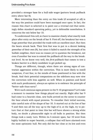 UnderstandingPriceAction
provided a stronger base for a bull-side wager (pattern break pullback
entry above bar 8).
More interesting than the entry on this trade (if accepted at all) is
the way the position could have been managed once open. In fact, the
reason this chart is selected is to point out a reversal exit that seem­
ingly defies standard operating policy, yet is defensible nonetheless. It
concerns the exit below bar 10.
To understand this call, we have to examine closely what exactly took
place after entry on the break of bar 8. First off, the breakout bar was a
huge powerbar that provided the trade with an excellent start. But then
the bears struck back. Their first feat was to put in a decent looking
powerbar of their own (9), but since it failed to match the strength of its
bullish neighbor, there was no reason yet to question the breakout, not
even if another bar was to extend the pullback all the way to the break­
out level. As we know very well, the first pullback that comes to test a
broken barrier is a likely candidate to get picked up.
Things are different, though, when there are strong signs of con­
trarian aggression within the correction. This is more likely to instill
suspicion, if not fear, in the minds of those positioned in line with the
break. And their potential companions on the sidelines may now view
the correction with less appetite as well. When in position and faced
with such predicament, always an option is to embrace the principle of
"better-safe-than-sorry".
Were such ominous signs present in the 9- 10 progression? Let's take
a moment to examine how things played out exactly. Right after bar 9
had come to a bearish close, new bulls arrived on the scene to counter
the bear attack with equal prowess. To visualize their initial success,
take careful note of the shape of bar 10. It started out at the low of bar
9 and then ran all the way up to the high of it; at the high, try to pic­
ture that at that point in time this bar will have shown a strong white
body, no doubt a pleasurable sight to all bulls in position. But then
things took a nasty turn. Within its 5-minute span, bar 10 went from
highly bullish to super bearish, a collapse that will have alarmed even
the most optimistic bull. Not only did the bar close at its low and even
166
 