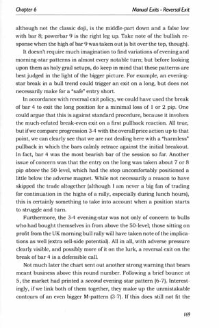 Chapter 6 Manual Exits - Reversal Exit
although not the classic doji, is the middle-part down and a false low
with bar 8; powerbar 9 is the right leg up. Take note of the bullish re­
sponse when the high ofbar 9 was taken out (a bit over the top, though).
It doesn't require much imagination to find variations ofevening and
morning-star patterns in almost every notable turn; but before looking
upon them as holy grail setups, do keep in mind that these patterns are
best judged in the light of the bigger picture. For example, an evening­
star break in a bull trend could trigger an exit on a long, but does not
necessarily make for a "safe" entry short.
In accordance with reversal exit policy, we could have used the break
of bar 4 to exit the long position for a minimal loss of 1 or 2 pip. One
could argue that this is against standard procedure, because it involves
the much-refuted break-even exit on a first pullback reaction. All true,
but ifwe compare progression 3-4 with the overall price action up to that
point, we can clearly see that we are not dealing here with a "harmless"
pullback in which the bars calmly retrace against the initial breakout.
In fact, bar 4 was the most bearish bar of the session so far. Another
issue of concern was that the entry on the long was taken about 7 or 8
pip above the 50-level, which had the stop uncomfortably positioned a
little below the adverse magnet. While not necessarily a reason to have
skipped the trade altogether (although I am never a big fan of trading
for continuation in the highs of a rally, especially during lunch hours),
this is certainly something to take into account when a position starts
to struggle and turn.
Furthermore, the 3-4 evening-star was not only of concern to bulls
who had bought themselves in from above the 50-level; those sitting on
profit from the UK morningbull rally will have taken note ofthe implica­
tions as well (extra sell-side potential). All in all, with adverse pressure
clearly visible, and possibly more of it on the lurk, a reversal exit on the
break of bar 4 is a defensible call.
Not much later the chart sent out another strong warning that bears
meant business above this round number. Following a brief bounce at
5, the market had printed a second evening-star pattern (6-7). Interest­
ingly, if we link both of them together, they make up the unmistakable
contours of an even bigger M-pattern (3-7). If this does still not fit the
169
 