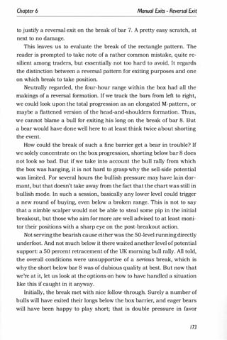 Chapter 6 Manual Exits - Reversal Exit
to justify a reversal exit on the break of bar 7. A pretty easy scratch, at
next to no damage.
This leaves us to evaluate the break of the rectangle pattern. The
reader is prompted to take note of a rather common mistake, quite re­
silient among traders, but essentially not too hard to avoid. It regards
the distinction between a reversal pattern for exiting purposes and one
on which break to take position.
Neutrally regarded, the four-hour range within the box had all the
makings of a reversal formation. If we track the bars from left to right,
we could look upon the total progression as an elongated M-pattern, or
maybe a flattened version of the head-and-shoulders formation. Thus,
we cannot blame a bull for exiting his long on the break of bar 8. But
a bear would have done well here to at least think twice about shorting
the event.
How could the break of such a fine barrier get a bear in trouble? If
we solely concentrate on the box progression, shorting below bar 8 does
not look so bad. But if we take into account the bull rally from which
the box was hanging, it is not hard to grasp why the sell-side potential
was limited. For several hours the bullish pressure may have lain dor­
mant, but that doesn't take away from the fact that the chart was still in
bullish mode. In such a session, basically any lower level could trigger
a new round of buying, even below a broken range. This is not to say
that a nimble scalper would not be able to steal some pip in the initial
breakout, but those who aim for more are well advised to at least moni­
tor their positions with a sharp eye on the post-breakout action.
Not servingthe bearish cause either was the 50-level running directly
underfoot. And not much below it there waited another level ofpotential
support: a 50 percent retracement ofthe UK morning bull rally. All told,
the overall conditions were unsupportive of a serious break, which is
why the short below bar 8 was of dubious quality at best. But now that
we're at it, let us look at the options on how to have handled a situation
like this if caught in it anyway.
Initially, the break met with nice follow-through. Surely a number of
bulls will have exited their longs below the box barrier, and eager bears
will have been happy to play short; that is double pressure in favor
173
 