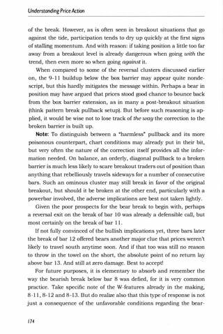 UnderstandingPriceAction
of the break. However, as is often seen in breakout situations that go
against the tide, participation tends to dry up quickly at the first signs
of stalling momentum. And with reason: if taking position a little too far
away from a breakout level is already dangerous when going with the
trend, then even more so when going against it.
When compared to some of the reversal clusters discussed earlier
on, the 9- 1 1 buildup below the box barrier may appear quite nonde­
script, but this hardly mitigates the message within. Perhaps a bear in
position may have argued that prices stood good chance to bounce back
from the box barrier extension, as in many a post-breakout situation
(think pattern break pullback setup). But before such reasoning is ap­
plied, it would be wise not to lose track of the way the correction to the
broken barrier is built up.
Note: To distinguish between a "harmless" pullback and its more
poisonous counterpart, chart conditions may already put in their bit,
but very often the nature of the correction itself provides all the infor­
mation needed. On balance, an orderly, diagonal pullback to a broken
barrier is much less likely to scare breakout traders out of position than
anything that rebelliously travels sideways for a number of consecutive
bars. Such an ominous cluster may still break in favor of the original
breakout, but should it be broken at the other end, particularly with a
powerbar involved, the adverse implications are best not taken lightly.
Given the poor prospects for the bear break to begin with, perhaps
a reversal exit on the break of bar 10 was already a defensible call, but
most certainly on the break of bar 1 1 .
I[ not fully convinced of the bullish implications yet, three bars later
the break of bar 12 offered bears another major clue that prices weren't
likely to travel south anytime soon. And if that too was still no reason
to throw in the towel on the short, the absolute point of no return lay
above bar 13. And still at zero damage. Best to accept!
For future purposes, it is elementary to absorb and remember the
way the bearish break below bar 8 was defied, for it is very common
practice. Take specific note of the W-features already in the making,
8-1 1 , 8- 12 and 8-13. But do realize also that this type of response is not
just a consequence of the unfavorable conditions regarding the bear-
174
 
